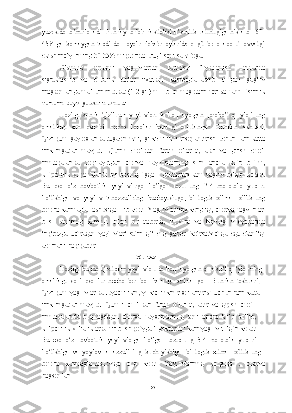 yuz а sid а  t а’ mirl а n а di .  Bund а y   t а dbir   d а stl а bki  о’ simlik   q а linligig а  nisb а t а n  60-
65%   g а   k а m а yg а n   t а qdird а   n о y а br - dek а br   о yl а rid а   engil   b о r о n а p а nib   а vv а lgi
ekish   me ’ y о rining  30-35%  miqd о rid а  urug ’  sepils а  kif о y а.
О’ simlik   q о pl а mi   y а yl о vl а rd а n   t а rtibsiz   f о yd а l а nish   о qib а tid а
siyr а kl а shib   v а   b о t а nik   turl а r   jix а td а n   k а mb а g ’а ll а shib   q о lg а n   y а yl о v
m а yd о nl а rig а   m а’ lum   mudd а t   (1-2   yil )   m о l   b о qilm а y   d а m   berils а   h а m   о’ simlik
q о pl а mi   q а yt а  y а xshi   tikl а n а di
H о zirgi   kund а   Qizilqum   y а yl о vl а ri   d а   b о qil а y о tg а n   q о r а k о’ l   q о’ yl а rining
а m а ld а gi   s о ni   es а   bir   nech а   b а r о b а r   k а mligi   а niql а ng а n .   Bund а n   t а shq а ri ,
Qizilqum   y а yl о vl а rid а   tuy а chilikni ,   yilkichilikni   riv о jl а ntirish   uchun   h а m   k а tt а
imk о niy а tl а r   m а vjud .   Qumli   ch о’ ld а n   f а rqli   о’ l а r о q ,   а dir   v а   gipsli   ch о’ l
mint а q а l а rid а   b о qil а y о tg а n   ch о rv а   h а yv о nl а rning   s о ni   а nch а   k о’ p   b о’ lib ,
k о’ pchilik   x о’ j а likl а rd а   bir   b о sh   q о’ yg а 1   g а kt а rd а n   k а m   y а yl о v   t о’ g ’ ri   kel а di .
Bu   es а   о’ z   n а vb а tid а   y а yl о vl а rg а   b о’ lg а n   t а ziqning   3-4   m а r о t а b а   yuq о ri
b о’ lishig а   v а   y а yl о v   t а n а zzulining   kuch а yishig а,   bi о l о gik   xilm а-   xillikning
t о b о r а  k а mb а g ’а ll а shuvig а о lib   keldi .  Y а yl о vl а rning   kengligi ,  ch о rv а  h а yv о nl а ri
b о sh   s о nining   k а mligi   bil а n   bir   q а t о rd а,   Bux о r о   v а   N а v о iy   vil о y а tl а rid а
inqir о zg а   uchr а g а n   y а yl о vl а ri   s а lm о g ’ i   eng   yuq о ri   k о’ rs а tkichg а   eg а   ek а nligi
а chin а rli   h а qiq а tdir .
                                                        Xulosa
Hozirgi kunda Qizilqum yaylovlari da boqilayotgan qorako‘l qo‘ylarining 
amaldagi  soni  esa  bir  necha  barobar  kamligi  aniqlangan.  Bundan  tashqari, 
Qizilqum yaylovlarida tuyachilikni, yilkichilikni rivojlantirish uchun ham katta 
imkoniyatlar  mavjud.  Qumli  cho‘ldan  farqli  o‘laroq,  adir  va  gipsli  cho‘l 
mintaqalarida  boqilayotgan  chorva  hayvonlarning  soni  ancha  ko‘p  bo‘lib, 
ko‘pchilik xo‘jaliklarda bir bosh qo‘yga 1 gektardan kam yaylov to‘g‘ri keladi. 
Bu  esa  o‘z  navbatida  yaylovlarga  bo‘lgan  taziqning  3-4  marotaba  yuqori 
bo‘lishiga  va  yaylov  tanazzulining  kuchayishiga,  biologik  xilma-  xillikning 
tobora   kambag‘allashuviga   olib   keldi.   Yaylovlarning   kengligi   ,   chorva
hayvonlari 
57 