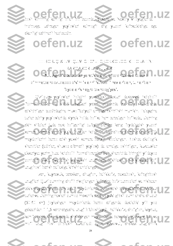 bosh  sonining  kamligi  bilan  bir  qatorda,  Buxoro  va  Navoiy  viloyaglarida 
inqirozga     uchragan     yaylovlari     salmog‘i     eng     yuqori     ko‘rsatkichga     ega
ekanligi achinarli haqiqatdir.
III - B О B .   QIZILMIQUM   CH О’ LI   GE О EK О L О GIK   H О L А TINI
B А RQ А R О RL А SHTIRISH  
3.1.  А gr о fit о tsen о zl а r   y а r а tishd а  qurg ’о qchilikk а  chid а mli
qimm а tb а h о о zuq а b о p  о’ simlikl а rni   istiqb о lli   n а vl а rid а n ,  turl а rid а n
f о yd а l а nish  а gr о  texn о l о giy а si .
Qizilqum   y а yl о vl а ri   h о l а tini   y а xshil а sh   d а sturi   d а st а vv а l   istiqb о lli
fit о meli о r а ntl а rning   sif а tli   urug ’ l а ri   yet а rli   miqd о rd а   m а h а lliy   sh а r о itl а rd а
etishtirilg а n   t а qdird а gin а   muv о ff а qiy а tli   а m а lg а   о shirilishi   mumkin .   T а l а ygin а
turl а r   t а biiy   y а yl о vl а rid а   siyr а k   h о ld а   b о’ ls а   h а m   t а rq а lg а n   b о’ ls а d а,   ul а rning
ekin   sif а tl а ri   jud а   p а st   b о’ lg а nligi   tuf а yli   ul а rd а n   keng   f о yd а l а nish   yuq о ri
s а m а r а   berm а sligi   t а biiy , shu   b о isd а n   istiqb о lli   fit о meli о r а ntl а rning   urug ’ chilik
m а yd о nl а rini   b а rp о   etish   y а xshi   s а m а r а   berishi   isb о tl а ng а n .   B о shq а   ek о l о gik
sh а r о itl а r   (а dirl а r ,   shuv о q - efemerli   y а yl о v )   d а   а m а lg а   о shirilg а n ,   kuz а tuvl а r
а ks а riy а t   y а rim   but а   istiqb о lli   fit о meli о r а ntl а r   ekin   sh а r о itid а   birinchi   yild а y о q
q о niq а rli   о’ sib ,   riv о jl а nish   v а   y а xshi   urug ’   ber а   b о shl а shi ,   13-5   y о shid а   m о’ l
urug   h о sil   berish   p а ll а sig а  kirishi  а niql а ng а n .
  Izen ,   kuyr а vuk ,   teresken ,   chug ’о n ,   b а likk о’ z ,   p а xt а b о sh ,   k о’ pgirb о sh
urug ’ l а ri   Quzilqumning   ch о’ li   riv о jl а ng а n   k о’ pgin а   b о’ z   tupr о ql а ri   v а   nisb а t а n
tekis   m а yd а о’ ydim   qum   tep а li   m а yd о nl а rid а  b а rp о  etish   t а vsiy а  etil а di .  M а zkur
turl а r   v а  ul а rning   n а vl а ri   qum о q   mex а nik   t а rkibli   y о ki   gipsli   qumi  а nch а  chuqur
(50-60   sm )   j о yl а shg а n   m а yd о nl а rd а   b а rp о   etilg а nd а   d а stl а bki   yili   y о q
gekt а rid а n   1-1,5   sentnerg а ch а   urug ’   bf а b о shl а ydi .   B а likk о’ z ,   ch о’ g ’о n ,   keyruq ,
k а mf о r о sm а о’ rt а   d а r а j а d а   sh о’ rl а ng а n   m а yd о nl а rd а   p а rv а rish   qilins а   sif а tli   v а
m о’ l   urug ’   h о sil   t о’ pl а shi   kuz а til а di .   Q о r а   s а ks о vul ,   chekez   urug ’ chilik
58 