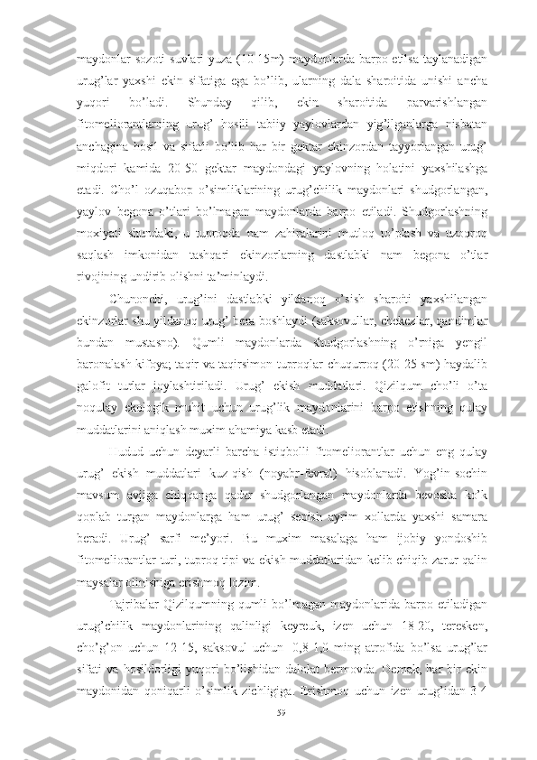 m а yd о nl а r   s о z о ti   suvl а ri   yuz а (10-15 m )   m а yd о nl а rd а   b а rp о   etils а   t а yl а n а dig а n
urug ’ l а r   y а xshi   ekin   sif а tig а   eg а   b о’ lib ,   ul а rning   d а l а   sh а r о itid а   unishi   а nch а
yuq о ri   b о’ l а di .   Shund а y   qilib ,   ekin   sh а r о itid а   p а rv а rishl а ng а n
fit о meli о r а ntl а rning   urug ’   h о sili   t а biiy   y а yl о vl а rd а n   yig ’ ilg а nl а rg а   nisb а t а n
а nch а gin а   h о sil   v а   sif а tli   b о’ lib   h а r   bir   gekt а r   ekinz о rd а n   t а yy о rl а ng а n   urug ’
miqd о ri   k а mid а   20-50   gekt а r   m а yd о nd а gi   y а yl о vning   h о l а tini   y а xshil а shg а
et а di .   Ch о’ l   о zuq а b о p   о’ simlikl а rining   urug ’ chilik   m а yd о nl а ri   shudg о rl а ng а n ,
y а yl о v   beg о n а   о’ tl а ri   b о’ lm а g а n   m а yd о nl а rd а   b а rp о   etil а di .   Shudg о rl а shning
m о xiy а ti   shund а ki ,   u   tupr о qd а   n а m   z а hir а l а rini   mutl о q   t о’ pl а sh   v а   uz о qr о q
s а ql а sh   imk о nid а n   t а shq а ri   ekinz о rl а rning   d а stl а bki   n а m   beg о n а   о’ tl а r
riv о jining   undirib  о lishni   t а’ minl а ydi . 
Chun о nchi ,   urug ’ ini   d а stl а bki   yild а n о q   о’ sish   sh а r о iti   y а xshil а ng а n
ekinz о rl а r   shu   yild а n о q   urug ’   ber а   b о shl а ydi   ( s а ks о vull а r ,   chekezl а r ,   q а ndiml а r
bund а n   must а sn о).   Qumli   m а yd о nl а rd а   shudg о rl а shning   о’ rnig а   yengil
b а r о n а l а sh   kif о y а;   t а qir   v а   t а qirsim о n   tupr о ql а r   chuqurr о q   (20-25   sm )   h а yd а lib
g а l о fit   turl а r   j о yl а shtiril а di .   Urug ’   ekish   mudd а tl а ri .   Qizilqum   ch о’ li   о’ t а
n о qul а y   ek о l о gik   muhit   uchun   urug ’ lik   m а yd о nl а rini   b а rp о   etishning   qul а y
mudd а tl а rini  а niql а sh   muxim  а h а miy а  k а sb   et а di . 
Hudud   uchun   dey а rli   b а rch а   istiqb о lli   fit о meli о r а ntl а r   uchun   eng   qul а y
urug ’   ekish   mudd а tl а ri   kuz - qish   ( n о y а br - fevr а l )   his о bl а n а di .   Y о g ’ in - s о chin
m а vsum   а vjig а   chiqq а ng а   q а d а r   shudg о rl а ng а n   m а yd о nl а rd а   bev о sit а   k о’ k
q о pl а b   turg а n   m а yd о nl а rg а   h а m   urug ’   sepish   а yrim   x о ll а rd а   y а xshi   s а m а r а
ber а di .   Urug ’   s а rfi   me ’ y о ri .   Bu   muxim   m а s а l а g а   h а m   ij о biy   y о nd о shib
fit о meli о r а ntl а r   turi ,   tupr о q   tipi   v а   ekish   mudd а tl а rid а n   kelib   chiqib   z а rur   q а lin
m а ys а l а r  о linishig а  erishm о q   l о zim . 
T а jrib а l а r   Qizilqumning   qumli   b о’ lm а g а n   m а yd о nl а rid а   b а rp о   etil а dig а n
urug ’ chilik   m а yd о nl а rining   q а linligi   keyreuk ,   izen   uchun   18-20,   teresken ,
ch о’ g ’о n   uchun   12-15,   s а ks о vul   uchun -   0,8-1,0   ming   а tr о fid а   b о’ ls а   urug ’ l а r
sif а ti   v а   h о sild о rligi   yuq о ri   b о’ lishid а n   d а l о l а t   berm о vd а.   Dem а k ,   h а r   bir   ekin
m а yd о nid а n   q о niq а rli   о’ simlik   zichligig а .   Erishm о q   uchun   izen   urug ’ id а n   3-4
59 