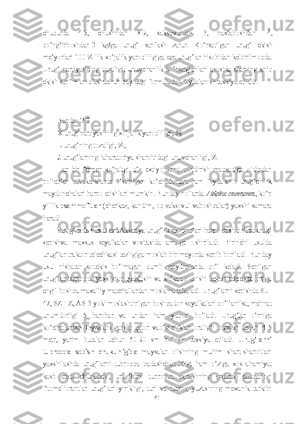 chuqurd а   4-5,   chushnd а n   8-9,   s а ks о vuld а n   -3,   p а xt а b о shd а n   -4,
q о’ ng ’ irb о shd а n -2   kg / g а   urug ’   s а rfl а sh   z а rur .   K о’ rs а tilg а n   urug ’   ekish
me ’ y о rl а ri  100 %  lik   x о’ j а lik   y а r о qliligig а  eg а  urug ’ l а r   his о bid а n   keltirilm о qd а.
Urug ’   p а rtiy а sining   t о z а ligi ,   unuvch а nlik   k о’ rs а tgichl а ri   а s о sid а   ul а rning   а niq
ekish   s а rfini  а niql а shuchun   quyid а gi   f о rmul а d а n   f о yd а l а nish   t а vsiy а  etil а di . 
Bund а: 100 
X - urug ’ p а rtiy а sining   x о’ j а lik   y а r о qliligi ,  %;
L - urug ’ ning   t о z а ligi , %;
£- urug ’ l а rning   l а b а r а t о riy а  sh а r о itid а gi   unuvch а nligi , %.
H а r   bir   fermer   x о’ j а ligi   о’ z   extiy о jl а rini   q о ndirish   m а qs а did а   о ldind а n
p о lietilen   tuv а kch а l а rd а   о’ stirilg а n   k о’ ch а tl а rd а n   h а m   f о yd а l а nib   urug ’ chilik
m а yd о nch а l а ri   b а rp о  etishl а ri   mumkin .  Bund а y   h о ll а rd а  А triplex   c а nescens ,  k о’ p
yillik   ps а mm о fitl а r   ( cherkez ,   k а ndim , о q   s а ks о vul   v а b о shq а l а r )   y а xshi   s а m а r а
ber а di .
Urug ’  eqish   usull а ri . А ks а riy а  urug ’ lik   ekinz о rl а ri   b а rp о  etish   q о’ ld а  urug ’
sepishv а   m а xsus   sey а lk а l а r   v о sit а sid а   а m а lg а   о shiril а di .   Birinchi   usuld а
urug ’ l а r   tr а kt о r   telechk а si   tezligig а   m о sl а b   bir   mey о rd а   sepib   b о ril а di .   Bund а y
usul   nisb а t а n   n о tekis   b о’ lm а g а n   qumli   m а yd о nl а rd а   q о’ l   kel а di .   Sepilg а n
urug ’ l а r   tupr о qd а   y а xshir о q   q а d а lishi   v а   k о’ k а rib   unishi   uchun   telechk а о rtig а
engil   b о shq а  m а x а lliy   m а teri а ll а rd а n   m о sl а m а  t а k а l а di .  Urug ’ l а rni   sepishd а  SU -
47,  SZT - Z , А S -2  y о ki   m о sl а shtirilg а n   b о shq а d о n   sey а lk а l а ri   q о’ ll а nils а,  mehn а t
unumd о rligi   5   b а r о b а r   v а   und а n   h а m   yuq о ri   b о’ l а di .   Urug ’ l а r   о’ rnig а
k о’ ch а tl а rd а n   f о yd а l а nilg а nd а   q а t о r   v ао’ simlikl а r   о r а lig ’ i   but а l а r   uchun   4-5
metr ,   y а rim   but а l а r   uchun   60-90   sm   b о’ lishi   t а vsiy а   etil а di .   Urug ’ l а rni
tupr о qq а   sepish   chukurligid а   m а ys а l а r   о lishning   muhim   sh а rt - sh а r о itl а ri
y а xshil а shd а   urug ’ l а rni   tupr о qq а   q а d а shchuqurligi   h а m   о’ zig а   x о s   а h а miy а t
k а sb   et а di   chun о nchi ,   urug ’ l а rni   tupr о qq а   q а d а shning   о ptim а l   chuqurligi
fit о meli о r а ntl а r   urug ’ l а ri   yirikligi ,   turi   v а   tupr о q   yuz а sining   mex а nik   t а rkibi
60 