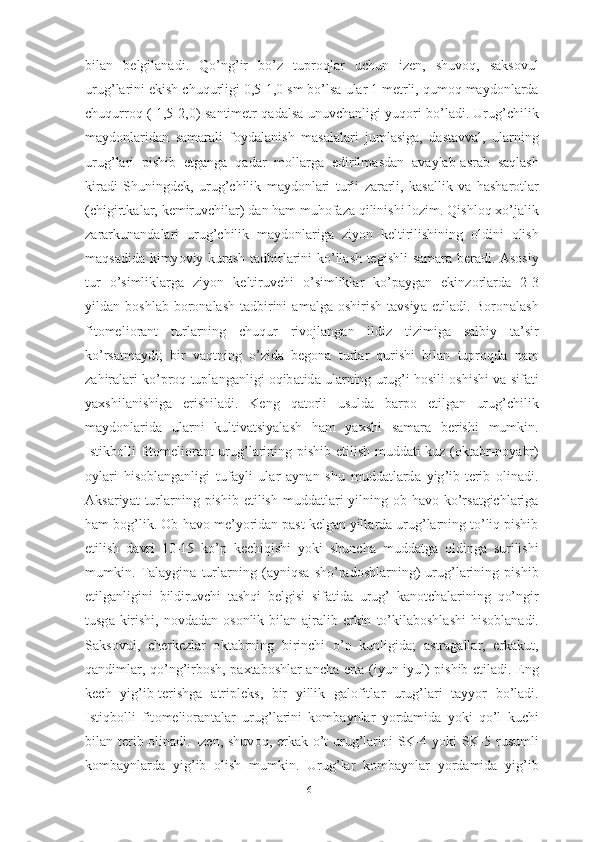 bil а n   belgil а n а di .   Q о’ ng ’ ir   b о’ z   tupr о ql а r   uchun   izen ,   shuv о q ,   s а ks о vul
urug ’ l а rini   ekish   chuqurligi  0,5-1,0  sm   b о’ ls а  ul а r  1  metrli ,  qum о q   m а yd о nl а rd а
chuqurr о q   ( 1,5-2,0)   s а ntimetr   q а d а ls а   unuvch а nligi   yuq о ri   b о’ l а di .   Urug ’ chilik
m а yd о nl а rid а n   s а m а r а li   f о yd а l а nish   m а s а l а l а ri   juml а sig а,   d а st а vv а l ,   ul а rning
urug ’ l а ri   pishib   etg а ng а   q а d а r   m о ll а rg а   edirilm а sd а n   а v а yl а b -а sr а b   s а ql а sh
kir а di   Shuningdek ,   urug ’ chilik   m а yd о nl а ri   turli   z а r а rli ,   k а s а llik   v а   h а sh а r о tl а r
( chigirtk а l а r ,  kemiruvchil а r )  d а n   h а m   muh о f а z а  qilinishi   l о zim .  Qishl о q   x о’ j а lik
z а r а rkun а nd а l а ri   urug ’ chilik   m а yd о nl а rig а   ziy о n   keltirilishining   о ldini   о lish
m а qs а did а   kimy о viy   kur а sh   t а dbirl а rini   k о’ ll а sh   tegishli   s а m а r а   ber а di . А s о siy
tur   о’ simlikl а rg а   ziy о n   keltiruvchi   о’ simlikl а r   k о’ p а yg а n   ekinz о rl а rd а   2-3
yild а n   b о shl а b   b о r о n а l а sh   t а dbirini   а m а lg а о shirish   t а vsiy а   etil а di .   B о r о n а l а sh
fit о meli о r а nt   turl а rning   chuqur   riv о jl а ng а n   ildiz   tizimig а   s а lbiy   t а’ sir
k о’ rs а tm а ydi ;   bir   v а qtning   о’ zid а   beg о n а   turl а r   qurishi   bil а n   tupr о qd а   n а m
z а hir а l а ri   k о’ pr о q   tupl а ng а nligi  о qib а tid а  ul а rning   urug ’ i   h о sili  о shishi   v а  sif а ti
y а xshil а nishig а   erishil а di .   Keng   q а t о rli   usuld а   b а rp о   etilg а n   urug ’ chilik
m а yd о nl а rid а   ul а rni   kultiv а tsiy а l а sh   h а m   y а xshi   s а m а r а   berishi   mumkin .
Istikb о lli   fit о meli о r а nt   urug ’ l а rining   pishib   etilish   mudd а ti   kuz   (о kt а br - n о y а br )
о yl а ri   his о bl а ng а nligi   tuf а yli   ul а r   а yn а n   shu   mudd а tl а rd а   yig ’ ib - terib   о lin а di .
А ks а riy а t   turl а rning   pishib   etilish   mudd а tl а ri   yilning   о b - h а v о   k о’ rs а tgichl а rig а
h а m   b о g ’ lik . О b - h а v о  me ’ y о rid а n   p а st   kelg а n   yill а rd а  urug ’ l а rning   t о’ liq   pishib
etilish   d а vri   10-15   k о’ p   kechiqishi   y о ki   shunch а   mudd а tg а   о lding а   surilishi
mumkin .   T а l а ygin а   turl а rning   (а yniqs а   sh о’ r а d о shl а rning )   urug ’ l а rining   pishib
etilg а nligini   bildiruvchi   t а shqi   belgisi   sif а tid а   urug ’   k а n о tch а l а rining   q о’ ngir
tusg а   kirishi ,   n о vd а d а n   о s о nlik   bil а n   а jr а lib   erkin   t о’ kil а b о shl а shi   his о bl а n а di .
S а ks о vul ,   cherkezl а r   о kt а brning   birinchi   о’ n   kunligid а;   а str а g а ll а r ,   erk а kut ,
q а ndiml а r ,   q о’ ng ’ irb о sh ,   p а xt а b о shl а r   а nch а   ert а ( iyun - iyul )   pishib   etil а di .   Eng
kech   yig ’ ib - terishg а   а tripleks ,   bir   yillik   g а l о fitl а r   urug ’ l а ri   t а yy о r   b о’ l а di .
Istiqb о lli   fit о meli о r а nt а l а r   urug ’ l а rini   k о mb а ynl а r   y о rd а mid а   y о ki   q о’ l   kuchi
bil а n   terib   о lin а di .   Izen ,   shuv о q ,   erk а k   о’ t   urug ’ l а rini   SK -4   y о ki   SK -5   rusumli
k о mb а ynl а rd а   yig ’ ib   о lish   mumkin .   Urug ’ l а r   k о mb а ynl а r   y о rd а mid а   yig ’ ib
61 