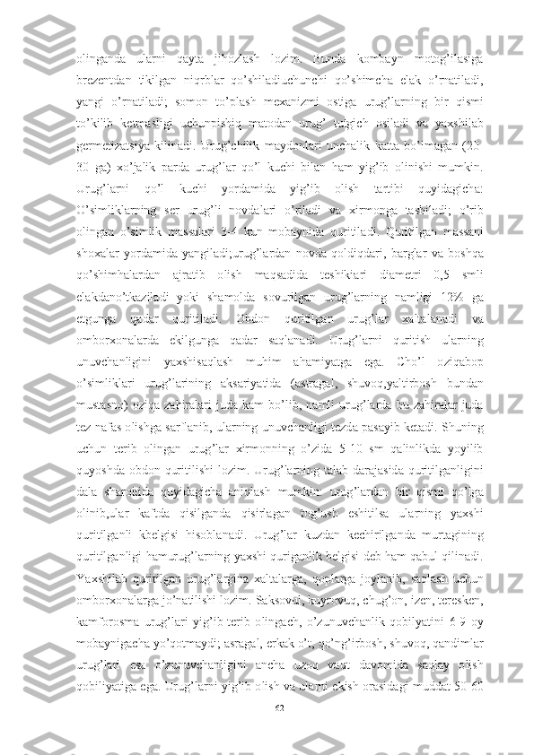 о ling а nd а   ul а rni   q а yt а   jih о zl а sh   l о zim .   Bund а   k о mb а yn   m о t о g ’ il а sig а
brezentd а n   tikilg а n   niqrbl а r   q о’ shil а diuchunchi   q о’ shimch а   el а k   о’ rn а til а di ,
y а ngi   о’ rn а til а di ;   s о m о n   t о’ pl а sh   mex а nizmi   о stig а   urug ’ l а rning   bir   qismi
t о’ kilib   ketm а sligi   uchunpishiq   m а t о d а n   urug ’   tutgich   о sil а di   v а   y а xshil а b
germetiz а tsiy а   kilin а di .   Urug ’ chilik   m а yd о nl а ri   unch а lik   k а tt а   b о’ lm а g а n   (20-
30   g а)   x о’ j а lik   p а rd а   urug ’ l а r   q о’ l   kuchi   bil а n   h а m   yig ’ ib   о linishi   mumkin .
Urug ’ l а rni   q о’ l   kuchi   y о rd а mid а   yig ’ ib   о lish   t а rtibi   quyid а gich а:
О’ simlikl а rning   ser   urug ’ li   n о vd а l а ri   о’ ril а di   v а   xirm о ng а   t а shil а di ;   о’ rib
о ling а n   о’ simlik   m а ss а l а ri   3-4   kun   m о b а ynid а   quritil а di .   Quritilg а n   m а ss а ni
sh о x а l а r   y о rd а mid а   y а ngil а di ; urug ’ l а rd а n   n о vd а   q о ldiqd а ri ,   b а rgl а r   v а   b о shq а
q о’ shimh а l а rd а n   а jr а tib   о lish   m а qs а did а   teshiki а ri   di а metri   0,5   smli
el а kd а n о’ tk а zil а di   y о ki   sh а m о ld а   s о vurilg а n   urug ’ l а rning   n а mligi   12%   g а
etgung а   q а d а r   quritil а di .   О bd о n   quritilg а n   urug ’ l а r   x а lt а l а n а di   v а
о mb о rx о n а l а rd а   ekilgung а   q а d а r   s а ql а n а di .   Urug ’ l а rni   quritish   ul а rning
unuvch а nligini   y а xshis а ql а sh   muhim   а h а miy а tg а   eg а.   Ch о’ l   о ziq а b о p
о’ simlikl а ri   urug ’ l а rining   а ks а riy а tid а   (а str а g а l ,   shuv о q , y а ltirb о sh   bund а n
must а sn о)   о ziq а   z а hir а l а ri   jud а   k а m   b о’ lib ,   n а mli   urug ’ l а rd а   bu   z а hir а l а r   jud а
tez   n а f а s  о lishg а  s а rfl а nib ,  ul а rning   unuvch а nligi   tezd а  p а s а yib   ket а di .  Shuning
uchun   terib   о ling а n   urug ’ l а r   xirm о nning   о’ zid а   5-10   sm   q а linlikd а   y о yilib
quy о shd а о bd о n   quritilishi   l о zim .   Urug ’ l а rning   t а l а b   d а r а j а sid а   quritilg а nligini
d а l а   sh а r о itid а   quyid а gich а   а niql а sh   mumkin :   urug ’ l а rd а n   bir   qismi   q о’ lg а
о linib , ul а r   k а ftd а   qisilg а nd а   qisirl а g а n   t о g ’ ush   eshitils а   ul а rning   y а xshi
quritilg а nli   kbelgisi   his о bl а n а di .   Urug ’ l а r   kuzd а n   kechirilg а nd а   murt а gining
quritilg а nligi   h а murug ’ l а rning   y а xshi   qurig а nlik   belgisi   deb   h а m   q а bul   qilin а di .
Y а xshil а b   quritilg а n   urug ’ l а rgin а   x а lt а l а rg а,   q о pl а rg а   j о yl а nib ,   s а ql а sh   uchun
о mb о rx о n а l а rg а  j о’ n а tilishi   l о zim .  S а ks о vul ,  kuyr о vuq ,  chug ’о n ,  izen ,  teresken ,
k а mf о r о sm а   urug ’ l а ri   yig ’ ib - terib   о ling а ch ,   о’ zunuvch а nlik   q о bily а tini   6-9   о y
m о b а ynig а ch а  y о’ q о tm а ydi ; а sr а g а l ,  erk а k  о’ t ,  q о’ ng ’ irb о sh ,  shuv о q ,  q а ndiml а r
urug ’ l а ri   es а   о’ zunuvch а nligini   а nch а   uz о q   v а qt   d а v о mid а   s а ql а y   о lish
q о biliy а tig а  eg а.  Urug ’ l а rni   yig ’ ib  о lish   v а  ul а rni   ekish  о r а sid а gi   mudd а t  50-60
62 