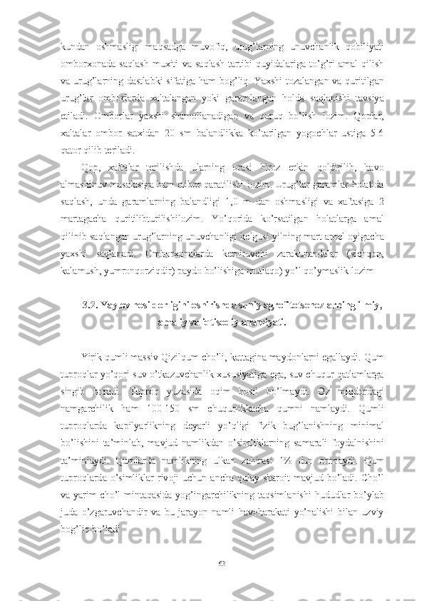 kund а n   о shm а sligi   m а qs а dg а   muv о fiq ,   urug ’ l а rning   unuvch а nlik   q о biliy а ti
о mb о rx о n а d а   s а ql а sh   muxiti   v а   s а ql а sh   t а rtibi   quyid а l а rig а   t о’ g ’ ri   а m а l   qilish
v а   urug ’ l а rning   d а stl а bki   sif а tig а   h а m   b о g ’ liq .   Y а xshi   t о z а l а ng а n   v а   quritilg а n
urug ’ l а r   о mb о rl а rd а   x а lt а l а ng а n   y о ki   g а r а ml а ng а n   h о ld а   s а ql а nishi   t а vsiy а
etil а di .   О mb о rl а r   y а xshi   sh а m о ll а n а dig а n   v а   quruq   b о’ lish   l о zim .   Q о pl а r ,
x а lt а l а r   о mb о r   s а txid а n   20   sm   b а l а ndlikk а   k о’ t а rilg а n   y о g о chl а r   ustig а   5-6
q а t о r   qilib   teril а di .
Q о p ,   x а lt а l а r   terilishd а   ul а rning   о r а si   bir о z   erkin   q о ldirilib ,   h а v о
а lm а shinuv   m а s а l а sig а   h а m   etib о r   q а r а tilishi   l о zim .   Urug ’ l а r   g а r а ml а r   h о l а tid а
s а ql а sh ,   und а   g а r а ml а rning   b а l а ndligi   1,0   m   d а n   о shm а sligi   v а   x а ft а sig а   2
m а rt а g а ch а   quritilibturilishil о zim .   Y о’ q о rid а   k о’ rs а tilg а n   h о l а tl а rg а   а m а l
qilinib   s а ql а ng а n   urug ’ l а rning   unuvch а nligi   kelgusi   yilning   m а rt -а prel  о yig а ch а
y а xshi   s а ql а n а di .   О mb о rx о n а l а rd а   kemiruvchi   z а r а kun а nd а l а r   ( sichq о n ,
k а l а mush ,  yumr о nq о rziqdir )  p а yd о  b о’ lishig а  mutl а q о)  y о’ l   q о’ ym а slik   l о zim
3.2.  Y а yl о v   h о sild о rligini  о shirishd а  suniy  а gr о fit о tsen о zl а rning   ilmiy ,
а m а liy   v а  iqtis о diy  а h а miy а ti .  
Yirik   qumli   m а ssiv   Qizilqum   ch о’ li ,  k а tt а gin а  m а yd о nl а rni   eg а ll а ydi .  Qum
tupr о ql а r   y о’ q о ri   suv  о’ tk а zuvch а nlik   xususiy а tig а  eg а,  suv   chuqur   q а tl а ml а rg а
singib   b о r а di .   Tupr о q   yuz а sid а   о qim   h о sil   b о’ lm а ydi .   О z   miqd о rd а gi
n а mg а rchilik   h а m   100-150   sm   chuqurlikk а ch а   qumni   n а ml а ydi .   Qumli
tupr о ql а rd а   k а pily а rlikning   dey а rli   y о’ qligi   fizik   bug ’ l а nishning   minim а l
b о’ lishini   t а’ minl а b ,   m а vjud   n а mlikd а n   о’ simlikl а rning   s а m а r а li   f о yd а lnishini
t а’ minl а ydi .   Quml а rd а   n а mlikning   ulk а n   z а hir а si   1%   d а n   о rtm а ydi .   Qum
tupr о ql а rd а о’ simlikl а r   riv о ji   uchun   а nch а   qul а y   sh а r о it   m а vjud   b о’ l а di .   Ch о’ l
v а   y а rim   ch о’ l   mint а q а sid а   y о g ’ ing а rchilikning   t а qsiml а nishi   hududl а r   b о’ yl а b
jud а   о’ zg а ruvch а ndir   v а   bu   j а r а y о n   n а mli   h а v о h а r а k а ti   y о’ n а lishi   bil а n   uzviy
b о g ’ liq   b о’ l а di
63 