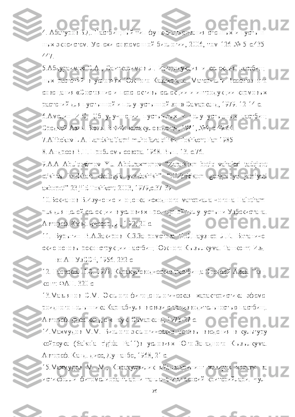 4. Абатуров Б.Д. Пастбищный тип функционирования степных и пусты н-
ных   экосистем.   Успехи   современной   биологии,   2006,   том   126   №   5   с.435-
447.
5.Абдураимов   С.А.,   Саиткаримов   Л.   Интродукция   и   селекция   пастбищ-
ных   растений   в   условиях   Южного   Казахстана.   Материалы   Всесоюзного
совещания «Состояние  и перспективы селекции и интродукции кормовых
растений для пустынной и полупустынной зон» Самарканд, 1979. 12-14 с.
6.Амелин   И.С.   Об   улучшении   пустынных   и   полупустынных   пастбищ
Средней Азии. Бюлл. ВНИИ каракулеводства, 1941, №4, с 49-64.
7.А libek о v   L  А.  L а ndsh а ftl а rni   muh о f а z а  qilish .  T о shkent   F а n  1985
8. Андреев В.Н. Проблемы севера. 1968. Вып. 13. с.76.
9.А.А   А bulq о sim о v   Yu .   А bdur а xm о n о v   “ Z а r а fsh о n   b о tiq   v а h а l а ri   t а dqiq о t
etishd а   l а ndsh а ft   ek а l о gik   y о nd а shish ”   “О’ zbekist о n   ge о gr а fiy а   j а miy а ti
а xb о r о ti ” 23  jild   T о shkent  2003, 1979,с.37-39
10.Бекчанов   Б.Изучение   и   оценка   исходного   материала   чогона   H а l о th а m -
nus   для целей селекции в условиях предгорной полупустыни Узбекистана.
Автореф. Канд. диссер., Л, 1 92, 20 с.
11.   Бурыгин   В.А.Закиров   К.З.Запрометова   Н.С.Паузнер   Л.Е.   Ботаниче-
ские основы реконструкции пастбищ Южного Кызылкума. Ташкент:  Изд-
во АН УзССР, 1956. 232 с
12. Гаевская   JI .С. 1971. Каракулеводческие пастбища Средней Азии. Таш-
кент: ФАН. 320 с
13.Мавлянов   С.М.   Эколого-фигоценологическая   характеристика   эфеме-
роидного-полынника Карнабчуля в связи с производительностью па стбищ.
Автореф. дисс. канд с-х наук. Самарканд, 1973-27 с.
14.Махмудов   М.М.   Биолого-экологичсские   основы   введения   в   культуру
кейреука   ( S а ls о l а   rigid а   Ра11)в   условиях   Юго-Западного   Кызылкума.
Автореф. Канд. дисс, Душанбе, 1968, 21 с.
15.Махмудов   М.   М.,   Коракулчилик   яйловларининг   хозирги   холати   ва
истикболли   фитомелиорантларни   танлашпинг   асосий   критерийлари.   Чул-
76 