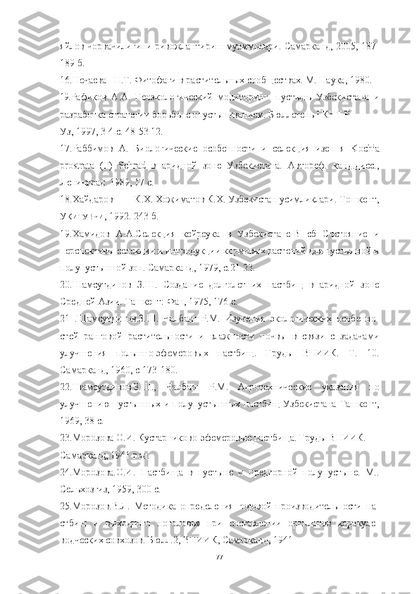 яйлов чорвачилигини ривожлантириш муаммолари. Самарканд, 2005, 187-
189 б.
16.Нечаева Н.Т. Фитофаги в растительных сообществах. М. Наука, 1980.
19. Рафиков   А.А.   Геоэкологический   мониторинг-   пустынь   Узбекистана   и
разработка стратегии борьбы с опустыниванием. Бюллетень ГКНТ Р
Уз, 1997, 3-4 с. 48-53 12.
17.Раббимов   А.   Биологические   особенности   и   селекция   изен   я   K о chi а
pr о str а t а   (Г)   Schr а d   в   аридной   зоне   Узбекистана.   Автореф.   канд.дисс.,
Ленинград. 1989, 17 с.
18.Хайдаров К.Х. Хожиматов К.Х. Узбекистан усимликлари. Тошкент,
У КИТУВЧИ ,  1992. 243 б.
19.Хамидов   А.А.Селекция   кейреука   в   Узбекистане-В   сб   Состояние   и
перспективы селекции и интродукции кормовых растений для пустынной и
полупустынной зон. Самарканд, 1979, с.21-23.
20.Шамсутдинов   З.Ш.   Создание   долголетних   пастбищ   в   аридной   зоне
Средней Азии. Ташкент: Фан, 1975, 176 с.
21   .Шамсутдинов.З.Ш.   Чалбаш   P . M .   Изучения   экологических   особенно -
стей   ранговой   растительности   и   влажности   почвы   в   связи   с   задачами
улучшения   полынно-эфемеровых   пастбищ.   Груды   ВНИИК.   Т.   10.
Самарканд, 1960, с 173-180.
22.Шамсутдинов.З.Ш.,   Чалбаш   P . M .   Агротехнические   указания   по
улучшению  пустынных  и полупустынных  пастбищ Узбекистана  Ташкент,
1969, 38 с.
23.Морозова О.И. Кустарниково-эфемеровые пастбища. Груды ВНИИК.
Самарканд, 1941 год.
24.Морозова.О.И.   Пастбища   в   пустыне   и   предгорной   полупустыне.   М..
Сельхозгиз, 1959, 300 с.
25.Морозов.В.Л.   Методика   определения   годовой   производительности   па -
стбищ   и   выходного   поголовья   при   составлении   оргпланов   каракуле -
водческих совхозов. Бюлл.2, ВНИИК, Самарканд, 1941
77 