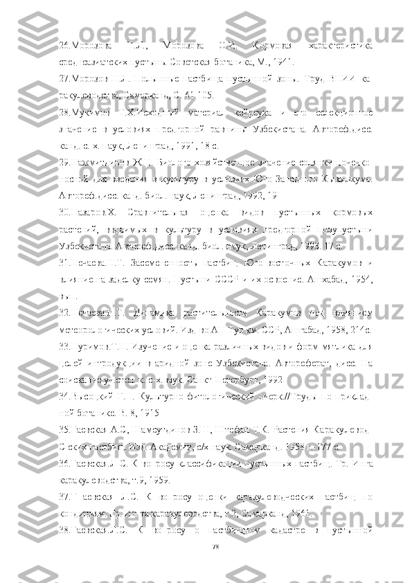 26.Морозова   Н.Л.,   Морозова   О.И.   Кормовая   характеристика
среднеазиатских пустынь. Советская ботаника, М., 1941.
27.Морозов   Н.Л.   Полынные   пастбища   пустынной   зоны.   Труд   ВНИИ   ка -
ракулеводства, Самарканд, С. 61-105.
28 .Мукимов   Т.X.Исходный   материал   кейреука   и   его   селекционное
значение   в   условиях   предгорной   равнины   Узбекистана.   Автореф.дисс.
канд. с.-х. паук, Ленинград, 1991, 18 с.
29.Нажмитдинов   Ж.Н.   Биолого-хозяйственное   значение   солянки   почечко -
носной   для   введения   в   культуру   в   условиях   Юго-Западного   Кызылкума.
Автореф.дисс. канд. биол. наук, Ленинград, 1992, 19 
30.Назаров.X.   Сравнительная   оценка   видов   пустынных   кормовых
растений,   вводимых   в   культуру   в   условиях   предгорной   полупустыни
Узбекистана. Автореф.дисс. канд. биол. наук, Ленинград, 1993. 17 с.
31.Нечаева.Н.Т.   Засемененность   пастбищ   Юго-восточных   Каракумов   и
влияние на заделку семян. Пустыни СССР и их освоение. Ашхабад, 1954,
вып.
32.Нечаева.Н.Т.   Динамика   растительности   Каракумов   под   влиянием
метеорологических условий. Изд-во АН Тур км. ССР, Ашгабад, 1958, 214с.
33.Нуримов.Т.Н. Изучение и оценка различных видов и форм мятлика для
целей   интродукции   в   аридной   зоне   Узбекистана.   Автореферат,   дисс.   На
соискание уч.степ. к. с-х.наук. Санкт-Петербург, 1992
34.Высоцкий   Г.Н.   Культурно-фитологический   очерк.//Труды   по   приклад -
ной ботанике. В. 8, 1915
35.Гаевская А.С, Шамсутдинов З.Ш, Штефан Т.К. Растения   Каракулевод-
C   ских пастбищ. Изд. Академии, с/х наук. Самарканд. 1958 г.-177 с.
36.Гаевская.Л С. К вопросу классификации пустынных пастбищ. Тр. Ин га
каракулеводства, т.9, 1959.
37.Г   аевская   Л.С.   К   вопросу   оценки   каракулеводческих   пастбищ   по
кондициям. Гр. Ин-та каракулеводства, т.2, Самарканд, 1961.
38.Гаевская.Л.С.   К   вопросу   о   пастбищном   кадастре   в   пустынной
78 