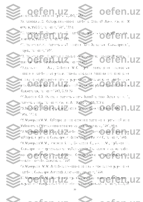 зоне.роблемы освоения пустынь , №2, 1968.
39.Гаевская.Л.С.   Каракулеводческие   пастбища   Средней   Азии.   Изд-во   IX
«Фан», УзССР, Ташкент, 1971, 123 с.
40.Гаевская.Л.С,  Сальманов  Н.С.   Пастбища  пустынь   и полупустынь.  Изд-
во «Фан», УзССР, Т ашкент, 1973.
41.Гранитов.И.И.   Растительный   покров   Юго-Западных   Кызылкумов.1,
Наука, Ташкент, 1964.
42.Гранитов.И.И.   О   методе   определения   количества   поедаемой   массы   по
сезонам пастбищ Узбекистана. Ташкент, 1962.
43.Данилин А.Л,   Собиров   М.К.   Пути   превращения   подвижных
песков   в   пастбищные   угодья.   Тезисы   докладов   Всесоюзного   совещания
«Повы шение   продуктивности   и   улучшения   использования   пастбищных
угодий   в   полупустынной   и   пустынной   зонах   республик   Средней   Азии   и
Казахстана», Ташкент 1982, С.37-39
44.Закиров   К.З.   Флора   и   растительность   бассейна   реки   Заравшан   ч.   1,
Растительность. Ташкент: Изд-во. АН УзССР, 1955, 207 с.
45.Закиров ГТК. Растительный покров Нуратинских гор. Изд-во ФАН,
1969, 140 с.
46.Махмудов.М.М.   Кейреук-ценное   кормовое   растение   в   пустынной   зоне
Узбекистана (Методические рекомендации), Самарканд, 1981, 85 с.
47.Махмудов.М.М.   Создание   пастбищных   агрофитоценозов   с   участием
кейреука в пустыне Кызылкум. Информ. листок УзНИИК, Ташкент, 1985.
48.Махмудов.М.М.,   Имомов   Б.Ш.,   Синдоров   К.,   Ли.   П.М.,   Туйлиев   Ш.
Кизилкум   нинг   сугориладиган   майдонларида   йил   давом   и   да   хашакбоп
экинлар   етиштириш   тажрибалари.   Коракулчилик   ва   чул   озука   ишлаб
чикариш китоби. Самарканд. 1996
49.Махмудов М.М.   Агробиологические   основы   и   технология   улучшения
пастбищ Кызылкум. Автореф. Докт дисс., Ташкент, 1998.
50.Махмудов М.М., Хаитбоев Р. Чул яйловларидан самарали фойдаланиш
ва уларнинг махсулдорлигини оширишга оид тавсиялар. Ташкент, 2002, 26
79 