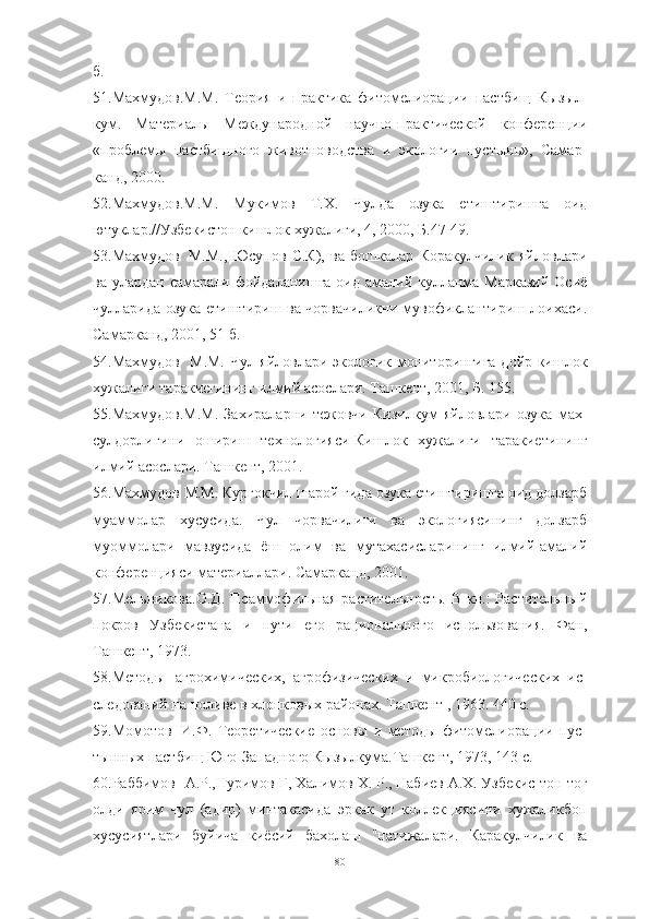 б.
51.Махмудов.М.М.   Теория   и   практика   фитомелиорации   пастбищ   Кызыл -
кум.   Материалы   Международной   научно-практической   конференции
«проблемы   пастбищного   животноводства   и   экологии   пустынь»,   Самар -
канд, 2000.
52.Махмудов.М.М.   Мукимов   Т.Х.   Чулда   озука   етиштиришга   оид
ютуклар.//Узбекистон кишлок хужалиги, 4, 2000, Б.47-49.
53.Махмудов М.М.,   Юсупов   С.К),   ва   бошкалар   Коракулчилик   яйловлари
ва улардан самарали фойдаланишга  оид амалий кулланма-Марказий  Осиё
чулларида озука етиштириш ва чорвачиликни мувофиклантириш лоихаси.
Самарканд, 2001, 51 б.
54.Махмудов М.М. Чул яйловлари экологик мониторингига дойр-кишлок
хужалиги таракиегининг илмий асослари. Ташкент, 2001, Б. 155.
55.Махмудов.М.М.   Захираларни   тежовчи   Кизилкум   яйловлари   озука   мах -
сулдорлигини   ошириш   технологияси-Кишлок   хужалиги   таракиети нинг
илмий асослари. Ташкент, 2001.
56.Махмудов М.М. Кургокчил шарой гида озука етиштиришга оид долзарб
муаммолар   хусусида.   Чул   чорвачилиги   ва   экологиясининг   долзарб
муоммолари   мавзусида   ёш   олим   ва   мутахасисларининг   илмий-амалий
конференцияси материаллари. Самарканд, 2001.
57.Мельникова.О.Д.  Псаммофильная растительность.  В кн.:  Растительный
покров   Узбекистана   и   пути   его   рационального   использования.   Фан,
Ташкент, 1973.
58.Методы агрохимических,   агрофизических   и   микробиологических   ис -
следований на поливе в хлопковых районах. Ташкент , 1963. 440 с.
59.Момотов И.Ф.   Теоретические   основы   и   методы   фитомелиорации   пус -
тынных пастбищ Юго-Западного Кызылкума.Ташкент, 1973, 143 с.
60.Раббимов А.Р.,Нуримов Г, Халимов X. Р., Набиев А.Х. Узбекис-тон тог
олди   ярим   чул   (адир)   минтакасида   эркак   ут   коллекциясини   хужаликбоп
хусусиятлари   буйича   киёсий   бахолаш   "натижалари.   Каракулчилик   ва
80 