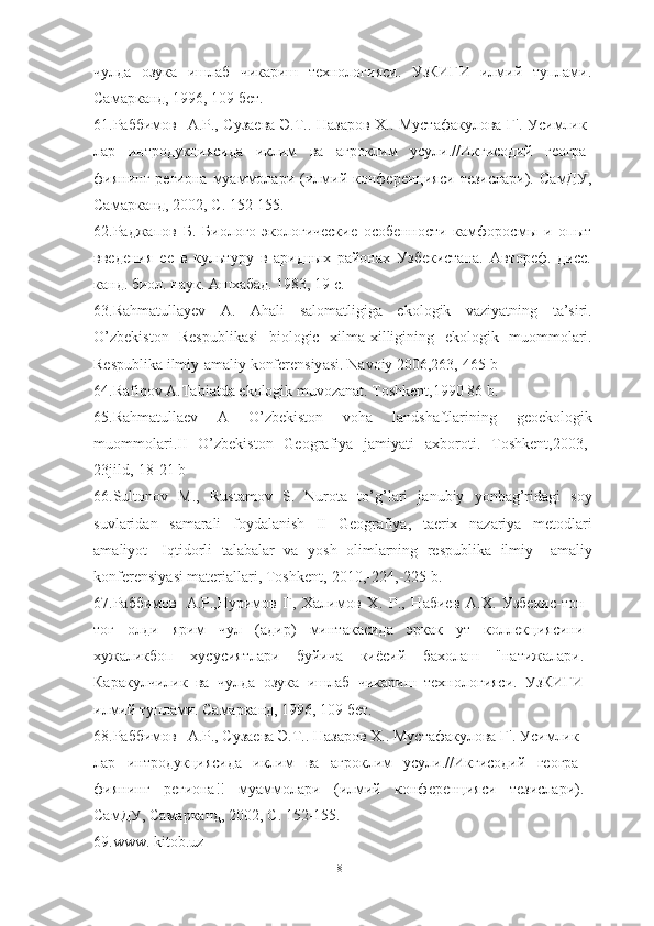 чулда   озука   ишлаб   чикариш   технологияси.   УзКИГИ   илмий   туплами.
Самарканд, 1996, 109 бет.
61.Раббимов А.Р., Сузаева Э.Т.. Назаров X.. Мустафакулова Г'. Усимлик -
лар   интродукциясида   иклим   ва   агроклим   усули.//Икгисодий   геогра-
фиянинг   региона   муаммолари   (илмий   конференцияси   тезислари).   СамДУ,
Самарканд, 2002, С. 152-155.
62.Раджапов   Б.   Биолого-экологические   особенности   камфоросмы   и   опыт
введения   ее   в   культуру   в   аридных   районах   Узбекистана.   Автореф.   дисс.
канд. биол. наук. Ашхабад. 1983, 19 с.
63. R а hm а tull а yev   А.   А h а li   s а l о m а tligig а   ek о l о gik   v а ziy а tning   t а’ siri .
О’ zbekist о n   Respublik а si   bi о l о gic   xilm а- xilligining   ek о l о gik   mu о mm о l а ri .
Respublik а  ilmiy -а m а liy   k о nferensiy а si .  N а v о iy  2006,263,-465  b
64. R а fiq о v  А. T а bi а td а  ek о l о gik   muv о z а n а t .  T о shkent ,1990 86  b .
65. R а hm а tull а ev   А   О’ zbekist о n   v о h а   l а ndsh а ftl а rining   ge о ek о l о gik
mu о mm о l а ri . II   О’ zbekist о n   Ge о gr а fiy а   j а miy а ti   а xb о r о ti .   T о shkent ,2003,-
23 jild ,-18-21  b
66. Sult о n о v   M .,   Rust а m о v   S .   Nur о t а   t о’ g ’ l а ri   j а nubiy   y о nb а g ’ rid а gi   s о y
suvl а rid а n   s а m а r а li   f о yd а l а nish   II   Ge о gr а fiy а,   t а erix   n а z а riy а   met о dl а ri
а m а liy о t -   Iqtid о rli   t а l а b а l а r   v а   y о sh   о liml а rning   respublik а   ilmiy   –а m а liy
k о nferensiy а si   m а teri а ll а ri ,  T о shkent ,-2010,-224,-225  b .
67.Раббимов А.Р.,Нуримов   Г,   Халимов   X .   Р.,   Набиев   А.Х.   Узбекис-тон
тог   олди   ярим   чул   (адир)   минтакасида   эркак   ут   коллекциясини
хужаликбоп   хусусиятлари   буйича   киёсий   бахолаш   "натижалари.
Каракулчилик   ва   чулда   озука   ишлаб   чикариш   технологияси.   УзКИГИ
илмий туплами. Самарканд, 1996, 109 бет.
68.Раббимов А.Р., Сузаева Э.Т.. Назаров X.. Мустафакулова Г'. Усимлик -
лар   интродукциясида   иклим   ва   агроклим   усули.//Икгисодий   геогра-
фиянинг   региона!!   муаммолари   (илмий   конференцияси   тезислари).
СамДУ, Самарканд, 2002, С. 152-155.
69. www .  kit o b . uz
81 