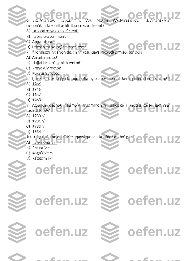 6. B.G.Anan’ev,   E.S.Kuz’min,   V.S.   Merlin   V.N.Myasishev,   L.I.Umanskiylar
tomonidan takomillashtirilgan eksperiment?
A) Laboratoriya eksperimenti   
B) Tabiiy eksperiment
C) Apparatura
D) Ijtimoiy psixologik eksperiment
7. “Rorshaxning siyoh dog’lari” testi qaysi metodga misol bo’ladi?
A) Anketa metodi
B) Hujjatlarni o’rganish metodi
C) Proyektiv metod   
D) Kuzatish metodi
8. Ijtimoiy psixologiya taraqqiyotining eksperimental davri qachondan boshlandi?
A) 1945   
B) 1946
C) 1947
D) 1948
9. AQSHda   qachon   “Ijtimoiy   muammolarni   psixologik   tadqiq   etish   jamiyati”
tashkil topdi?
A) 1930-yil   
B) 1931-yil
C) 1932-yil
D) 1934-yil
10. D.Dyui, D.Endjell, G.Kerr qaysi qarash tarafdorlari bo’lgan?
A) Funksionalizm   
B) Plyuralizm
C) Kognitivizm
D) Psixoanaliz 