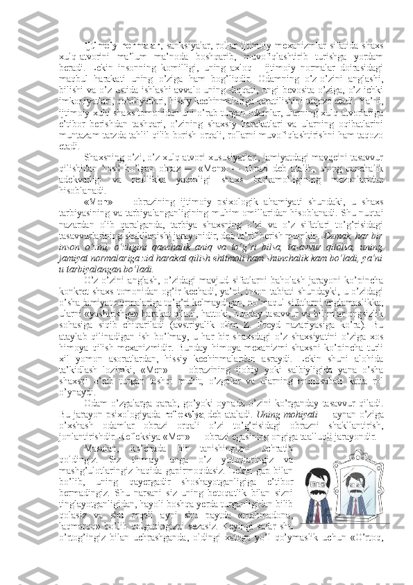 Ijtimoiy   normalar ,   sanksiyalar,   rollar   ijtimoiy   mexanizmlar   sifatida   shaxs
xulq-atvorini   ma’lum   ma’noda   boshqarib,   muvofiqlashtirib   turishga   yordam
beradi.   Lekin   insonning   komilligi,   uning   axloq   -   ijtimoiy   normalar   doirasidagi
maqbul   harakati   uning   o’ziga   ham   bog’liqdir.   Odamning   o’z-o’zini   anglashi,
bilishi va o’z ustida ishlashi  avvalo uning diqqati, ongi  bevosita o’ziga, o’z ichki
imkoniyatlari, qobiliyatlari, hissiy kechinmalariga qaratilishini taqozo etadi. Ya’ni,
ijtimoiy xulq-shaxs tomonidan uni o’rab turgan odamlar, ularning xulq-atvorlariga
e’tibor   berishdan   tashqari,   o’zining   shaxsiy   harakatlari   va   ularning   oqibatlarini
muntazam tarzda tahlil qilib borish orqali, rollarni muvofiqlashtirishni ham taqozo
etadi. 
Shaxsning o’zi, o’z xulq-atvori xususiyatlari, jamiyatdagi mavqeini tasavvur
qilishidan   hosil   bo’lgan   obraz   —   «Men»   —   obrazi   deb   atalib,   uning   qanchalik
adekvatligi   va   reallikka   yaqinligi   shaxs   barkamolligining   mezonlaridan
hisoblanadi. 
«Men»   —   obrazining   ijtimoiy   psixologik   ahamiyati   shundaki,   u   shaxs
tarbiyasining va tarbiyalanganligining muhim omillaridan hisoblanadi. Shu nuqtai
nazardan   olib   qaralganda,   tarbiya   shaxsning   o’zi   va   o’z   sifatlari   to’g’risidagi
tasavvurlarining shakllanishi jarayonidir, deb ta’rif berish mumkin.  Demak, har bir
inson   o’zini,   o’zligini   qanchalik   aniq   va   to’g’ri   bilsa,   tasavvur   qilolsa,   uning
jamiyat normalariga zid harakat qilish ehtimoli ham shunchalik kam bo’ladi, ya’ni
u tarbiyalangan bo’ladi. 
O’z-o’zini   anglash,   o’zidagi   mavjud   sifatlarni   baholash   jarayoni   ko’pincha
konkret  shaxs  tomonidan og’ir kechadi, ya’ni, inson tabiati  shundayki, u o’zidagi
o’sha jamiyat normalariga to’g’ri kelmaydigan, no’maqul sifatlarni anglamaslikka,
ularni «yashirishga» harakat qiladi, hattoki, bunday tasavvur va bilimlar ongsizlik
sohasiga   siqib   chiqariladi   (avstriyalik   olim   Z.   Freyd   nazariyasiga   ko’ra).   Bu
ataylab   qilinadigan   ish   bo’lmay,   u   har   bir   shaxsdagi   o’z   shaxsiyatini   o’ziga   xos
himoya   qilish   mexanizmidir.   Bunday   himoya   mexanizmi   shaxsni   ko’pincha   turli
xil   yomon   asoratlardan,   hissiy   kechinmalardan   asraydi.   Lekin   shuni   alohida
ta’kidlash   lozimki,   «Men»   —   obrazining   ijobiy   yoki   salbiyligida   yana   o’sha
shaxsni   o’rab   turgan   tashqi   muhit,   o’zgalar   va   ularning   munosabati   katta   rol
o’ynaydi. 
Odam   o’zgalarga   qarab,   go’yoki   oynada   o’zini   ko’rganday   tasavvur   qiladi.
Bu jarayon psixologiyada   refleksiya   deb ataladi.   Uning mohiyati —   aynan o’ziga
o’xshash   odamlar   obrazi   orqali   o’zi   to’g’risidagi   obrazni   shakllantirish,
jonlantirishdir. Refleksiya «Men» — obrazi egasining ongiga taalluqli jarayondir. 
Masalan,   ko’chada   bir   tanishingizni   uchratib
qoldingiz.   Siz   tinmay   unga   o’z   yutuqlaringiz   va
mashg’ulotlaringiz   haqida   gapirmoqdasiz.   Lekin   gap   bilan
bo’lib,   uning   qayergadir   shoshayotganligiga   e’tibor
bermadingiz.   Shu   narsani   siz   uning   betoqatlik   bilan   sizni
tinglayotganligidan, hayoli boshqa yerda turganligidan bilib
qolasiz   va   shu   orqali   ayni   shu   paytda   «mahmadona,
laqmaroq»   bo’lib   qolganingizni   sezasiz.   Keyingi   safar   shu
o’rtog’ingiz   bilan   uchrashganda,   oldingi   xatoga   yo’l   qo’ymaslik   uchun   «O’rtoq, 