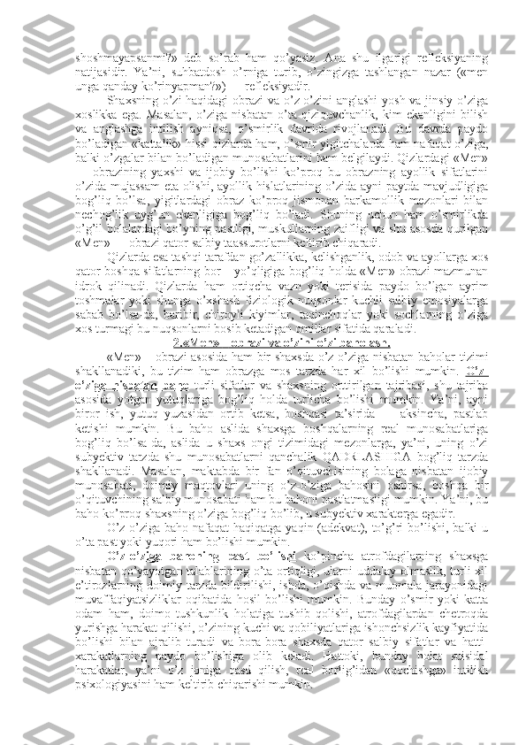 shoshmayapsanmi?»   deb   so’rab   ham   qo’yasiz.   Ana   shu   ilgarigi   refleksiyaning
natijasidir.   Ya’ni,   suhbatdosh   o’rniga   turib,   o’zingizga   tashlangan   nazar   («men
unga qanday ko’rinyapman?») — refleksiyadir. 
Shaxsning o’zi haqidagi  obrazi va o’z-o’zini anglashi  yosh va jinsiy o’ziga
xoslikka   ega.   Masalan,   o’ziga   nisbatan   o’ta   qiziquvchanlik,   kim   ekanligini   bilish
va   anglashga   intilish   ayniqsa,   o’smirlik   davrida   rivojlanadi.   Bu   davrda   paydo
bo’ladigan «kattalik» hissi qizlarda ham, o’smir yigitchalarda ham nafaqat o’ziga,
balki o’zgalar bilan bo’ladigan munosabatlarini ham belgilaydi. Qizlardagi «Men»
—   obrazining   yaxshi   va   ijobiy   bo’lishi   ko’proq   bu   obrazning   ayollik   sifatlarini
o’zida mujassam  eta olishi, ayollik hislatlarining o’zida ayni paytda mavjudligiga
bog’liq   bo’lsa,   yigitlardagi   obraz   ko’proq   jismonan   barkamollik   mezonlari   bilan
nechog’lik   uyg’un   ekanligiga   bog’liq   bo’ladi.   Shuning   uchun   ham   o’smirlikda
o’g’il bolalardagi bo’yning pastligi, muskullarning zaifligi va shu asosda qurilgan
«Men» — obrazi qator salbiy taassurotlarni keltirib chiqaradi. 
Qizlarda esa tashqi tarafdan go’zallikka, kelishganlik, odob va ayollarga xos
qator boshqa sifatlarning bor – yo’qligiga bog’liq holda «Men» obrazi mazmunan
idrok   qilinadi.   Qizlarda   ham   ortiqcha   vazn   yoki   terisida   paydo   bo’lgan   ayrim
toshmalar   yoki   shunga   o’xshash   fiziologik   nuqsonlar   kuchli   salbiy   emosiyalarga
sabab   bo’lsa-da,   baribir,   chiroyli   kiyimlar,   taqinchoqlar   yoki   sochlarning   o’ziga
xos turmagi bu nuqsonlarni bosib ketadigan omillar sifatida qaraladi. 
2.«Men»     –    obrazi va o’zini-o’zi baholash.   
«Men»   –   obrazi asosida ham bir shaxsda o’z-o’ziga nisbatan baholar tizimi
shakllanadiki,   bu   tizim   ham   obrazga   mos   tarzda   har   xil   bo’lishi   mumkin.   O’z-
o’ziga   nisbatan   baho   turli   sifatlar   va   shaxsning   orttirilgan   tajribasi,   shu   tajriba
asosida   yotgan   yutuqlariga   bog’liq   holda   turlicha   bo’lishi   mumkin.   Ya’ni,   ayni
biror   ish,   yutuq   yuzasidan   ortib   ketsa,   boshqasi   ta’sirida   —   aksincha,   pastlab
ketishi   mumkin.   Bu   baho   aslida   shaxsga   boshqalarning   real   munosabatlariga
bog’liq   bo’lsa-da,   aslida   u   shaxs   ongi   tizimidagi   mezonlarga,   ya’ni,   uning   o’zi
subyektiv   tarzda   shu   munosabatlarni   qanchalik   QADRLASHIGA   bog’liq   tarzda
shakllanadi.   Masalan,   maktabda   bir   fan   o’qituvchisining   bolaga   nisbatan   ijobiy
munosabati,   doimiy   maqtovlari   uning   o’z-o’ziga   bahosini   oshirsa,   boshqa   bir
o’qituvchining salbiy munosabati ham bu bahoni pastlatmasligi mumkin. Ya’ni, bu
baho ko’proq shaxsning o’ziga bog’liq bo’lib, u subyektiv xarakterga egadir. 
O’z-o’ziga baho nafaqat  haqiqatga  yaqin (adekvat), to’g’ri  bo’lishi,  balki  u
o’ta past yoki yuqori ham bo’lishi mumkin. 
O’z-o’ziga   bahoning   past   bo’lishi   ko’pincha   atrofdagilarning   shaxsga
nisbatan qo’yayotgan talablarining o’ta ortiqligi, ularni uddalay olmaslik, turli xil
e’tirozlarning doimiy tarzda bildirilishi, ishda,  o’qishda  va muomala jarayonidagi
muvaffaqiyatsizliklar   oqibatida   hosil   bo’lishi   mumkin.   Bunday   o’smir   yoki   katta
odam   ham,   doimo   tushkunlik   holatiga   tushib   qolishi,   atrofdagilardan   chetroqda
yurishga harakat qilishi, o’zining kuchi va qobiliyatlariga ishonchsizlik kayfiyatida
bo’lishi   bilan   ajralib   turadi   va   bora-bora   shaxsda   qator   salbiy   sifatlar   va   hatti-
xarakatlarning   paydo   bo’lishiga   olib   keladi.   Hattoki,   bunday   holat   suisidal
harakatlar,   ya’ni   o’z   joniga   qasd   qilish,   real   borlig’idan   «qochishga»   intilish
psixologiyasini ham keltirib chiqarishi mumkin.  