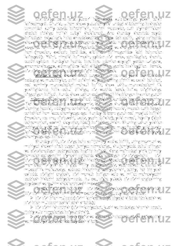 O’zi-o’ziga   baho   o’ta   yuqori   ham   shaxs   xulq-atvoriga   yaxshi   ta’sir
ko’rsatmaydi.   Chunki,   u   ham   shaxs   yutuqlari   yoki   undagi   sifatlarning   boshqalar
tomonidan   sun’iy   tarzda   bo’rttirilishi,   noo’rin   maqtovlar,   turli   qiyinchiliklarni
chetlab   o’tishga   intilish   tufayli   shakllanadi.   Ana   shunday   sharoitda   paydo
bo’ladigan   psixologik   holat   «noadekvatlilik   effekti»   deb   atalib,   uning   oqibatida
shaxs   hattoki,   mag’lubiyatga   uchraganda   yoki   o’zida   nochorlik,   uquvsizliklarni
sezganda   ham  buning  sababini   o’zgalarda  deb   biladi  va   shunga  o’zini   ishontiradi
ham   (masalan,   «xalaqit   berdi-da»,   «falonchi   bo’lmaganida»   kabi   bahonalar
ko’payadi).   Ya’ni,   nimaiki   bo’lmasin,   aybdor   o’zi   emas,   atrofdagilar,   sharoit,
taqdir   aybdor.   Bundaylar   haqida   bora-bora   odamlar   «oyog’i   yerdan   uzilgan»,
«manmansiragan»,   «dimog’dor»   kabi   sifatlar   bilan   gapira   boshlaydilar.   Demak,
o’z-o’ziga baho realistik, adekvat, to’g’ri bo’lishi kerak. 
Realistik   baho   shaxsni   o’rab   turganlar   —   ota-ona,   yaqin   qarindoshlar,
pedagog   va  murabbiylar,  qo’ni-qo’shni   va  yaqinlarning  o’rinli   va   asosli   baholari,
real   samimiy   munosabatlari   mahsuli   bo’lib,   shaxs   ushbu   munosabatlarni   ilk
yoshligidanoq   holis   qabul   qilishga,   o’z   vaqtida   kerak   bo’lsa   to’g’rilashga
o’rgatilgan bo’ladi.   Bunda shaxs uchun etalon, ibratli hisoblangan insonlar guruhi
—  referent  guruhning roli katta bo’ladi. Chunki biz kundalik hayotda hammaning
fikri   va   bahosiga   quloq   solavermaymiz,   biz   uchun   shunday   insonlar   mavjudki,
ularning   hattoki,   oddiygina   tanbehlari,   maslahatlari,   hattoki,   maqtab   turib   bergan
tanbehlari ham katta ahamiyatga ega. Bunday referent guruh real mavjud bo’lishi
(masalan,   ota-ona,   o’qituvchi,   ustoz,   yaqin   do’stlar),   yoki   noreal,   hayoliy   (kitob
qahramonlari,   sevimli   aktyorlar,   ideal)   bo’lishi   mumkin.   Shuning   uchun   yoshlar
tarbiyasida   yoki   real   jamoadagi   odamlarga   maqsadga   muvofiq   ta’sir   yoki   tazyiq
ko’rsatish kerak bo’lsa, ularning etalon, referent guruhini aniqlash katta tarbiyaviy
ahamiyatga ega bo’ladi. 
Shunday qilib, o’z-o’ziga baho sof ijtimoiy xodisa bo’lib, uning mazmuni va
mohiyati   shaxsni   o’rab   turgan   jamiyat   normalariga,   shu   jamiyatda   qabul   qilingan
va   e’zozlanadigan   qadriyatlarga   bog’liq   bo’ladi.   Keng   ma’nodagi   yirik   ijtimoiy
jamoalar   etalon   rolini   o’ynashi   oqibatida   shakllanadigan   o’z-o’ziga   baho   —   o’z-
o’zini   baholashning   yuksak   darajasi   hisoblanadi.   Masalan,   mustaqillik   sharoitida
mamlakatimiz   yoshlari   ongiga   milliy   qadriyatlarimiz,   vatanparvarlik,   adolat   va
mustaqillik   mafkurasiga   sadoqat   hislarining   tarbiyalanishi,   tabiiy,   har   bir   yosh
avlodda   o’zligini   anglash,   o’zi   mansub   bo’lgan   xalq   va   millat   ma’naviyatini
qadrlash   hislarini   tarbiyalamoqda.   Bu   esa,   o’sha   yuksak   o’z-o’zini   anglashning
poydevori va muhim shakllantiruvchi mexanizmidir. 
Demak, o’z-o’zini baholash — o’z-o’zini tarbiyalashning muhim mezonidir.
O’z-o’zini tarbiyalash omillari va mexanizmlariga esa, quyidagilar kiradi:
 o’z-o’zi bilan muloqot (o’zini konkret tarbiya obyekti sifatida idrok etish va
o’zi bilan muloqotni tashkil etish sifatida);
 o’z-o’zini ishontirish (o’z imkoniyatlari, kuchi va irodasiga ishonish orqali,
ijobiy xulq normalariga bo’ysundirish);
 o’z-o’ziga   buyruq   berish   (tig’iz   va   ekstremal   holatlarda   o’zini   qo’lga   olish
va maqbul yo’lga o’zini chorlay olish sifati); 