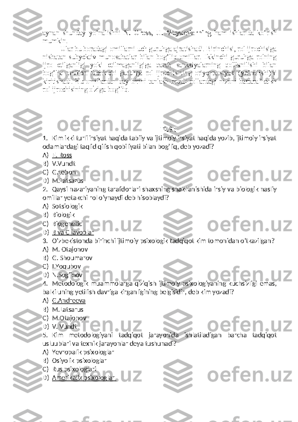 aynan   shunday   yo‘nalishni   N.   Gross,   U.   Meysonlarning   ham   ishlarida   ko‘rish
mumkin. 
Ular bu boradagi omillarni uch guruhga ajratishadi. Birinchisi, rol ijrochisiga
nisbatan   subyektiv   munosabatlar   bilan   bog‘liq   omillar.   Ikkinchi   guruhga   rolning
ijro   etilganligi   yoki   etilmaganligiga   qarab   sanksiyalarning   qo'llanilishi   bilan
bog‘liq   omillar.   Uchinchi   guruhga   rol   ijrochisining   oriyentatsiyasi   (yo’nalishi)ni
kiritishadi. Bu omillardan qay birini  tanlash orqali  rollardagi nizoni bartaraf etish
rol ijrochisining o ’
ziga bog’liq. 
TEST
1. Kim ikki turli irsiyat haqida tabiiy va ijtimoiy irsiyat haqida yozib, ijtimoiy irsiyat
odamlardagi taqlid qilish qobiliyati bilan bog’liq, deb yozadi?
A) E. Ross   
B) V.Vundt
C) G.Lebon
D) M.Latsarus
2. Qaysi nazariyaning tarafdorlari shaxsning shakllanishida irsiy va biologik nasliy
omillar yetakchi rol o’ynaydi deb hisoblaydi?
A) Sotsiologik
B) Biologik
C) Biogenetic
D) B va C javoblar   
3. O’zbekistonda birinchi ijtimoiy psixologik tadqiqot kim tomonidan o’tkazilgan?
A) M. Otajonov
B) G. Shoumarov
C) I.Yoqubov   
D) N.Sog’inov
4. Metodologik   muammolarga   qiziqish   ijtimoiy   psixologiyaning   kuchsizligi   emas,
balki uning yetilish davriga kirganligining belgisidir, deb kim yozadi?
A) G.Andreeva   
B) M.Latsarus
C) M.Otajonov
D) V. Vundt
5. Kim   metodologiyani   tadqiqot   jarayonida   ishlatiladigan   barcha   tadqiqot
usluublari va texnik jarayonlar deya tushunadi?
A) Yevropalik psixologlar
B) Osiyolik psixologlar
C) Rus psixologlari
D) Amerikalik psixologlar     