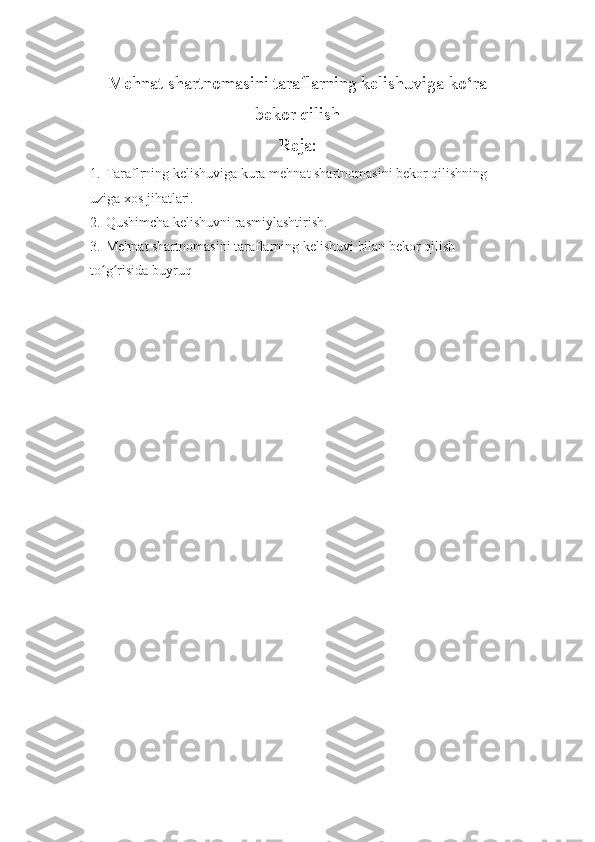 Mehnat shartnomasini taraflarning kelishuviga ko‘ra
bekor qilish
Reja:
1. Taraflrning kelishuviga kura mehnat shartnomasini bekor qilishning 
uziga xos jihatlari.
2. Qushimcha kelishuvni rasmiylashtirish.
3. Mehnat shartnomasini taraflarning kelishuvi bilan bekor qilish 
to g risida buyruqʻ ʻ 
