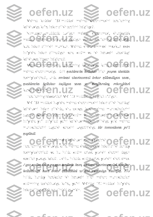 Mehnat   kodeksi   157-moddasi   mehnat   shartnomasini   taraflarning
kelishuviga ko’ra bekor qilish tartibini belgilaydi.
Nomuayan   muddatda   tuzilgan   mehnat   shartnomasi,   shuningdek
meddatli   mehnat   shartnomasi   istalgan   vaqtda   taraflarning   kelishuviga
kura   bekor   qilinishi   mumkun.   Mehnat   shartnommasi   mazkur   asos
bo’yicha   bekor   qilinadigan   sana   xodim   va   ish   beruvchi   urtasidagi
kelishuvga binoan belglanadi.
Mehnat   shartnomasini   taraflarning   kelishuviga   ko’ra   bekor   qilish
mehnat   shartnomasiga     doir   qushimcha   kelishuv   bilan   yozma   shaklda
rasmiylashtiradi,   unda   mehnat   shartnomasi   bekor   qilinadigan   sana ,
qushimcha   kelishuv   tuzilgan   sana   va   taraflarning   rekvezitlari
kursatilishi shart.
Taraflarning rekvezitlari MK 107-moddasida belgilab o’tilgan.
MK 157-moddasi buyicha mehnat shartnomasini bekor qilish haqidagi
kelishuvni   bekor   qilishda,   shu   asosga   kura   mehnat   munosabatlarini
tugatish   sanasini   o’zgartirishga   xodim   va   ish   beruvchining   kelishuvi
bo’yicha   yo’l   qo’yiladi   ya’ni   kelishuvni   bekor   qillishga   yoki   mehnat
munosabatlarini   tugatish   sanasini   uzgartirishga   bir   tomonlama   yo’l
quyiladi .
Qushimcha kelishuvni rasmiylashtirish
Taraflarning kelishuviga ko’ra mehnat shartnomasini bekor qilish qanday
rasmiylashtiriladi   va   bu   holda   xodim   arizza   yozishi   shartmi   degan
savollar   yuzaga   keladi.   Ushbu   holatda   xodim   ariza   yozishi   shart   emas.
Agar xodim ariza yozgan taqdirda ham, mehnat shartnomasini taraflar
kelishuviga   kura   bekor   qilinishini   so’rasi   maqsadga   muvofiq.   Aks
holda,   bunday   harakatlar   ish   beruvchi   bilan   mehant   munosabatlari
xodimning   tashabbusiga   ko’ra,   ya’ni   MKning   160-moddasi   bo’yicha
bekor qilingan deb tan olinishi mumkin. 