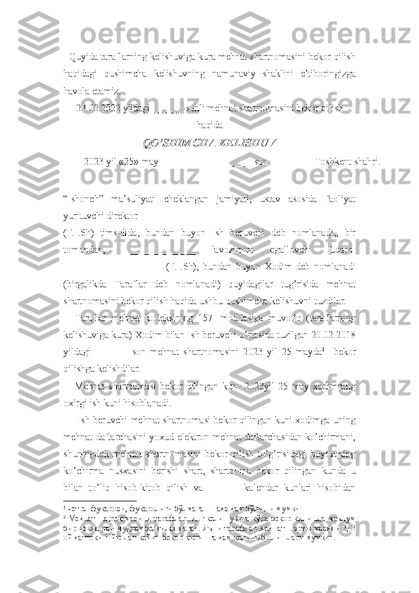    Quyida taraflarning kelishuviga kura mehnat shartnomasini bekor qilish
haqidagi   qushimcha   kelishuvning   namunaviy   shaklini   e’tiboringizga
havola etamiz.
20.02.2022 yildagi ______  -sonli mehnat shartnomasini bekor qilish
haqida
QO’SHIMCHA KELISHUV
2023 yil  « 25 »  may  ______ - son Toshkent shahri .
 
“Ishonch”   ma’suliyati   cheklangan   jamiyati,   ustav   asosida   faoliyat
yurituvchi direktor  __________________________________
(F.I.Sh)   timsolida,   bundan   buyon   Ish   beruvchi   deb   nomlanadi,,   bir
tomondan,   _______________   lavozimini   egallovchi   fuqaro 1
____________________   (F.I.Sh),   bundan   buyon   Xodim   deb   nomlanadi
(birgalikda   Taraflar   deb   nomlanadi)   quyidagilar   tug’risida   mehnat
shartnomasini bekor qilish haqida ushbu qushimcha kelishuvni tuzdilar.
Taraflar   mehnat   kodeksining   157-   moddasiga   muvofiq   (taraflarning
kelishuviga kura) Xodim bilan Ish beruvchi o’rtasida tuzilgan 20.02.2018
yildagi   ______   -son   mehnat   shartnomasini   2023   yil   25   mayda 2
    bekor
qilishga kelishdilar.
Mehnat   shartnomasi   bekor   qilingan   kun   -2023yil   25   may   xodimning
oxirgi ish kuni hisoblanadi. 
  Ish beruvchi mehnat shartnomasi bekor qilingan kuni xodimga uning
mehnat daftarchasini yoxud elektron mehnat daftarchasidan ko’chirmani,
shuningdek   mehnat   shartnomasini   bekor   qilish   to’g’risidagi   buyruqning
ko’chirma   nusxasini   berishi   shart,   shartnoma   bekor   qilingan   kunda   u
bilan   to’liq   hisob-kitob   qilish   va   ______   kalendar   kunlari   hisobidan
1
  чет эл фуқароси, фуқаролиги бўлмаган шахс ҳам бўлиши мумкин
2
 Меҳнат шартномасини тарафларнинг келишувига кўра бекор қилишда маълум
бир чекланган муддат белгиланмаган. Яъни тарафлар меҳнат шартномасини 2, 3
ой ҳаттоки 1 йилдан кейин бекор қилишга ҳам келишиб олишлари мумкин. 