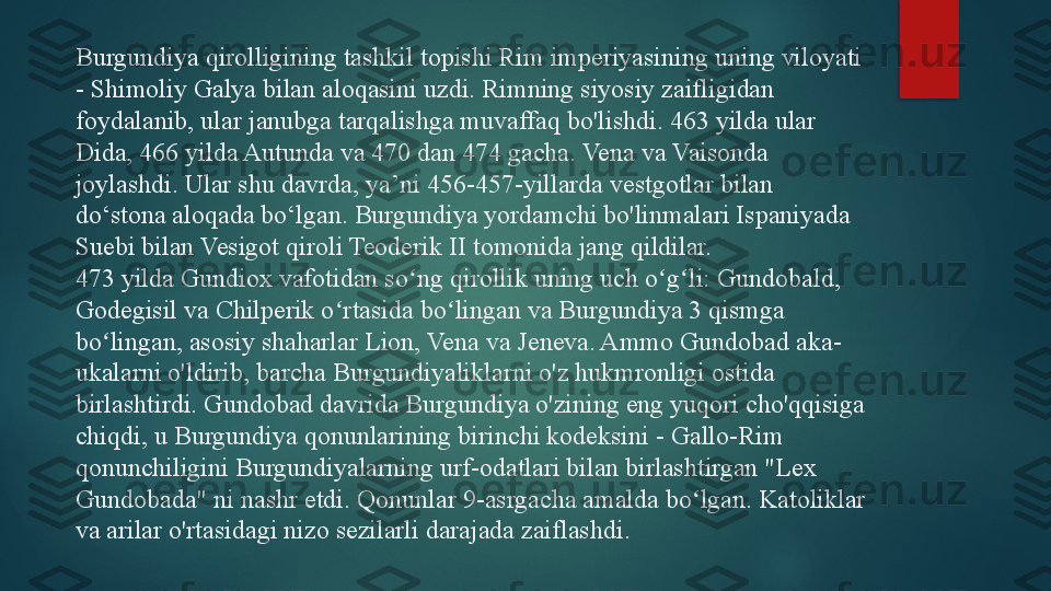 Burgundiya qirolligining tashkil topishi Rim imperiyasining uning viloyati 
- Shimoliy Galya bilan aloqasini uzdi. Rimning siyosiy zaifligidan 
foydalanib, ular janubga tarqalishga muvaffaq bo'lishdi. 463 yilda ular 
Dida, 466 yilda Autunda va 470 dan 474 gacha. Vena va Vaisonda 
joylashdi. Ular shu davrda, ya’ni 456-457-yillarda vestgotlar bilan 
do‘stona aloqada bo‘lgan. Burgundiya yordamchi bo'linmalari Ispaniyada 
Suebi bilan Vesigot qiroli Teoderik II tomonida jang qildilar.
473 yilda Gundiox vafotidan so ng qirollik uning uch o g li: Gundobald, ʻ ʻ ʻ
Godegisil va Chilperik o rtasida bo lingan va Burgundiya 3 qismga 	
ʻ ʻ
bo lingan, asosiy shaharlar Lion, Vena va Jeneva. Ammo Gundobad aka-	
ʻ
ukalarni o'ldirib, barcha Burgundiyaliklarni o'z hukmronligi ostida 
birlashtirdi. Gundobad davrida Burgundiya o'zining eng yuqori cho'qqisiga 
chiqdi, u Burgundiya qonunlarining birinchi kodeksini - Gallo-Rim 
qonunchiligini Burgundiyalarning urf-odatlari bilan birlashtirgan "Lex 
Gundobada" ni nashr etdi. Qonunlar 9-asrgacha amalda bo lgan. Katoliklar 	
ʻ
va arilar o'rtasidagi nizo sezilarli darajada zaiflashdi.   