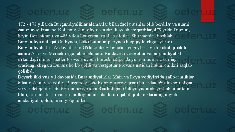 472 - 473 yillarda Burgundiyaliklar alemanlar bilan faol urushlar olib bordilar va ularni 
zamonaviy Franche-Kotening shimoliy qismidan haydab chiqardilar, 479 yilda Dijonni, 
keyin Bezankonni va 485 yilda Langresni egallab oldilar.  Shu vaqtdan boshlab 
Burgundiya nafaqat Galliyada, balki butun imperiyada haqiqiy kuchga aylandi. 
Burgundiyaliklar o'z davlatlarini O'rta er dengizigacha kengaytirishga harakat qilishdi, 
ammo Arles va Marselni egallab olishmadi.  Bu davrda vestgotlar va burgundiyaliklar 
o'rtasidagi munosabatlar Provans uchun kurash natijasida yomonlashdi. Ularning 
orasidagi chegara Durans bo'lib qoldi va vestgotlar Provans ustidan hukmronlikni saqlab 
qolishdi.
Deyarli ikki yuz yil davomida Burgundiyaliklar Main va Reyn vodiylarida gallo-rimliklar 
bilan qo'shni yashadilar. Burgundiya aholisining asosiy qismi bu erdan o'z ulushini olgan 
varvar dehqonlar edi. Rim imperiyasi va Rimlashgan Galliya yaqinida yashab, ular lotin 
tilini, rim odatlarini va rim mulkiy munosabatlarini qabul qilib, o'zlarining noyob 
madaniyati qoldiqlarini yo'qotdilar.   