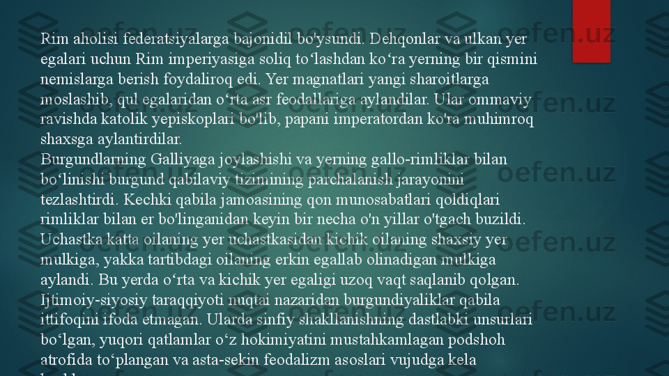 Rim aholisi federatsiyalarga bajonidil bo'ysundi. Dehqonlar va ulkan yer 
egalari uchun Rim imperiyasiga soliq to lashdan ko ra yerning bir qismini ʻ ʻ
nemislarga berish foydaliroq edi. Yer magnatlari yangi sharoitlarga 
moslashib, qul egalaridan o rta asr feodallariga aylandilar. Ular ommaviy 	
ʻ
ravishda katolik yepiskoplari bo'lib, papani imperatordan ko'ra muhimroq 
shaxsga aylantirdilar.
Burgundlarning Galliyaga joylashishi va yerning gallo-rimliklar bilan 
bo linishi burgund qabilaviy tizimining parchalanish jarayonini 	
ʻ
tezlashtirdi. Kechki qabila jamoasining qon munosabatlari qoldiqlari 
rimliklar bilan er bo'linganidan keyin bir necha o'n yillar o'tgach buzildi. 
Uchastka katta oilaning yer uchastkasidan kichik oilaning shaxsiy yer 
mulkiga, yakka tartibdagi oilaning erkin egallab olinadigan mulkiga 
aylandi. Bu yerda o rta va kichik yer egaligi uzoq vaqt saqlanib qolgan. 	
ʻ
Ijtimoiy-siyosiy taraqqiyoti nuqtai nazaridan burgundiyaliklar qabila 
ittifoqini ifoda etmagan. Ularda sinfiy shakllanishning dastlabki unsurlari 
bo‘lgan, yuqori qatlamlar o‘z hokimiyatini mustahkamlagan podshoh 
atrofida to‘plangan va asta-sekin feodalizm asoslari vujudga kela 
boshlagan.   