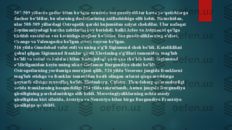 507-509 yillarda gotlar bilan bo lgan urushda burgundiyaliklar katta yo qotishlarga ʻ ʻ
duchor bo ldilar, bu ularning davlatlarining zaiflashishiga olib keldi. Birinchidan, 	
ʻ
ular 508-509 yillardagi Ostrogotik qarshi hujumidan aziyat chekdilar. Ular nafaqat 
Septimaniyadagi barcha zabtlarini boy berishdi, balki Arles va Avignonni qo'lga 
kiritish umididan voz kechishga majbur bo'ldilar.  Burgundiyaliklarning o'zlari, 
Orange va Valensgacha bo'lgan erlari vayron bo'lgan.
516 yilda Gundobad vafot etdi va uning o'g'li Sigismund shoh bo'ldi. Katoliklikni 
qabul qilgan Sigismund franklar qiroli Xlovisning o'g'illari tomonidan mag'lub 
bo'ldi va xotini va bolalari bilan Kulmjedagi quduqqa cho'kib ketdi. Sigismund 
o'ldirilganidan keyin uning ukasi Godomar Burgundiya shohi bo'ldi. 
Ostrogotlarning yordamiga murojaat qilib, 524 yilda Veserons jangida franklarni 
mag'lub etishga va franklar tomonidan bosib olingan erlarni qisqa muddatga 
qaytarib olishga muvaffaq bo'ldi. Hildenberg, Chlotar, Theudeberg qo'mondonligi 
ostida franklarning bosqinchiligi 534 yilda takrorlanib, Autun jangida Burgundiya 
qirolligining parchalanishiga olib keldi. Merovingiyaliklarning uchta asosiy 
qirolligidan biri sifatida, Avstriya va Neustriya bilan birga Burgundiya Frantsiya 
qirolligiga qo'shildi.   