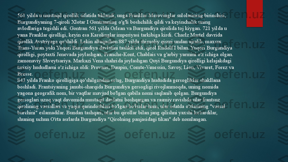 561 yilda u mustaqil qirollik sifatida tiklandi, unga Franklar Merovinglar sulolasining birinchisi, 
Burgundiyaning 7-qiroli Xlotar I Gontranning o'g'li boshchilik qildi va keyinchalik uning 
avlodlariga tegishli edi. Gontran 561 yilda Orlean va Burgundiya qirolida toj kiygan. 721 yilda u 
yana Franklar qirolligi, keyin esa Karolinglar imperiyasi tarkibiga kirdi. Charlz Martel davrida 
qirollik Avstriyaga qo'shildi. Lekin allaqachon 887 yilda shimoliy qismi undan ajralib, maxsus 
Trans-Yuran yoki Yuqori Burgundiya davlatini tashkil etdi, qirol Rudolf I bilan. Yuqori Burgundiya 
qirolligi, poytaxti Jenevada joylashgan, Franche-Kont, Chablais va g'arbiy yarmini o'z ichiga olgan. 
zamonaviy Shveytsariya. Markazi Vena shahrida joylashgan Quyi Burgundiya qirolligi kelajakdagi 
tarixiy hududlarni o'z ichiga oldi: Provans, Daupin, Comte-Venessin, Savoy, Lion, Vivaret, Forez va 
Bresse.
843 yilda Franko qirolligiga qo'shilgandan so'ng, Burgundiya hududida gersogliklar shakllana 
boshladi. Frantsiyaning janubi-sharqida Burgundiya gersogligi rivojlanmoqda, uning nomida 
yagona geografik nom, bir vaqtlar mavjud bo'lgan qabila nomi saqlanib qolgan. Burgundiya 
gersoglari uzoq vaqt davomida mustaqil davlatni boshqargan va rasmiy ravishda ular frantsuz 
qirolining vassallari va yaqin qarindoshlari bo'lgan bo'lsalar ham, ular odatda o'zlarining "vassal 
burchini" eslamadilar. Bundan tashqari, ular bu qirollar bilan jang qilishni yaxshi ko'rardilar, 
shuning uchun O'rta asrlarda Burgundiya "Qirolning panjasidagi tikan" deb nomlangan.   