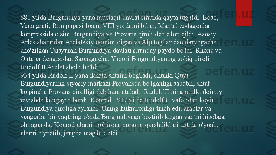 880 yilda Burgundiya yana mustaqil davlat sifatida qayta tug'ildi. Boso, 
Vena grafi, Rim papasi Ioann VIII yordami bilan, Mantal zodagonlar 
kongressida o'zini Burgundiya va Provans qiroli deb e'lon qildi. Asosiy 
Arles shahridan Arelatskiy nomini olgan va Alp tog'laridan daryogacha 
cho'zilgan Tsisyuran Burgundiya davlati shunday paydo bo'ldi. Rhone va 
O'rta er dengizidan Saonagacha. Yuqori Burgundiyaning sobiq qiroli 
Rudolf II Arelat shohi bo'ldi.
934 yilda Rudolf II yana ikkala shtatni bog'ladi, chunki Quyi 
Burgundiyaning siyosiy markazi Provansda bo'lganligi sababli, shtat 
ko'pincha Provans qirolligi deb ham ataladi. Rudolf II ning mulki doimiy 
ravishda kengayib bordi. Konrad I 937 yilda Rudolf II vafotidan keyin 
Burgundiya qiroliga aylandi. Uning hukmronligi tinch edi, arablar va 
vengerlar bir vaqtning o'zida Burgundiyaga bostirib kirgan vaqtni hisobga 
olmaganda. Konrad ularni mohirona qarama-qarshiliklari ustida o'ynab, 
ularni o'ynatib, jangda mag'lub etdi.   