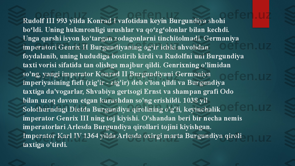 Rudolf III 993 yilda Konrad I vafotidan keyin Burgundiya shohi 
bo ldi. Uning hukmronligi urushlar va qo zg olonlar bilan kechdi. ʻ ʻ ʻ
Unga qarshi isyon ko‘targan zodagonlarni tinchitolmadi. Germaniya 
imperatori Genrix II Burgundiyaning og ir ichki ahvolidan 	
ʻ
foydalanib, uning hududiga bostirib kirdi va Rudolfni uni Burgundiya 
taxti vorisi sifatida tan olishga majbur qildi. Genrixning o'limidan 
so'ng, yangi imperator Konrad II Burgundiyani Germaniya 
imperiyasining fiefi (zig'ir - zig'ir) deb e'lon qildi va Burgundiya 
taxtiga da'vogarlar, Shvabiya gertsogi Ernst va shampan grafi Odo 
bilan uzoq davom etgan kurashdan so'ng erishildi. 1038 yil 
Solothurndagi Dietda Burgundiya qirolining o'g'li, keyinchalik 
imperator Genrix III ning toj kiyishi. O'shandan beri bir necha nemis 
imperatorlari Arlesda Burgundiya qirollari tojini kiyishgan. 
Imperator Karl IV 1364 yilda Arlesda oxirgi marta Burgundiya qiroli 
taxtiga o'tirdi.   