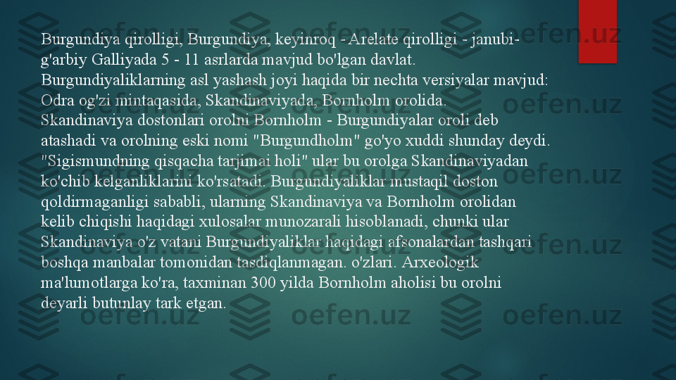 Burgundiya qirolligi, Burgundiya, keyinroq - Arelate qirolligi - janubi-
g'arbiy Galliyada 5 - 11 asrlarda mavjud bo'lgan davlat.
Burgundiyaliklarning asl yashash joyi haqida bir nechta versiyalar mavjud: 
Odra og'zi mintaqasida, Skandinaviyada, Bornholm orolida.
Skandinaviya dostonlari orolni Bornholm - Burgundiyalar oroli deb 
atashadi va orolning eski nomi "Burgundholm" go'yo xuddi shunday deydi. 
"Sigismundning qisqacha tarjimai holi" ular bu orolga Skandinaviyadan 
ko'chib kelganliklarini ko'rsatadi. Burgundiyaliklar mustaqil doston 
qoldirmaganligi sababli, ularning Skandinaviya va Bornholm orolidan 
kelib chiqishi haqidagi xulosalar munozarali hisoblanadi, chunki ular 
Skandinaviya o'z vatani Burgundiyaliklar haqidagi afsonalardan tashqari 
boshqa manbalar tomonidan tasdiqlanmagan. o'zlari.  Arxeologik 
ma'lumotlarga ko'ra, taxminan 300 yilda Bornholm aholisi bu orolni 
deyarli butunlay tark etgan.   