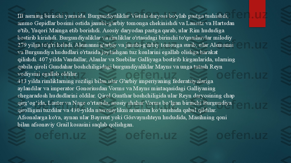 III asrning birinchi yarmida. Burgundiyaliklar Vistula daryosi bo'ylab pastga tushishdi, 
ammo Gepidlar bosimi ostida janubi-g'arbiy tomonga chekinishdi va Lausitz va Hartsdan 
o'tib, Yuqori Mainga etib borishdi. Asosiy daryodan pastga qarab, ular Rim hududiga 
bostirib kirishdi. Burgundiyaliklar va rimliklar o'rtasidagi birinchi to'qnashuvlar milodiy 
279 yilga to'g'ri keladi. Alemanni g'arbiy va janubi-g'arbiy tomonga surib, ular Alemanni 
va Burgundiya hududlari o'rtasida joylashgan tuz konlarini egallab olishga harakat 
qilishdi. 407 yilda Vandallar, Alanlar va Suebilar Galliyaga bostirib kirganlarida, ularning 
qabila qiroli Gundahar boshchiligidagi burgundiyaliklar Mayns va unga tutash Reyn 
vodiysini egallab oldilar.
413 yilda rimliklarning roziligi bilan ular G'arbiy imperiyaning federatsiyalariga 
aylandilar va imperator Gonoriusdan Vorms va Mayns mintaqasidagi Galliyaning 
chegaradosh hududlarini oldilar. Qirol Gunthar boshchiligida ular Reyn daryosining chap 
qirg og ida, Lauter va Nage o rtasida, asosiy shahar Vorms bo lgan birinchi Burgundiya ʻ ʻ ʻ ʻ
qirolligini tuzdilar va 430-yilda nasroniylikni arianizm ko rinishida qabul qildilar. 	
ʻ
Afsonalarga ko'ra, aynan ular Bayreut yoki Gösvaynshteyn hududida, Masihning qoni 
bilan afsonaviy Grail kosasini saqlab qolishgan.   