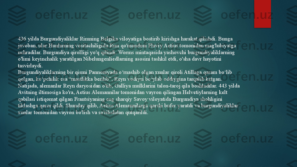 436 yilda Burgundiyaliklar Rimning Belgika viloyatiga bostirib kirishga harakat qilishdi. Bunga 
javoban, ular Hunlarning vositachiligida Rim qo'mondoni Flaviy Aetius tomonidan mag'lubiyatga 
uchradilar. Burgundiya qirolligi yo'q qilindi. Worms mintaqasida yashovchi burgundiyaliklarning 
o'limi keyinchalik yaratilgan Nibelungenliedlarning asosini tashkil etdi, o'sha davr hayotini 
tasvirlaydi.
Burgundiyaliklarning bir qismi Pannoniyada o rnashib olgan xunlar qiroli Atillaga qaram bo lib ʻ ʻ
qolgan, ko pchilik esa “mastlikka berilib”, Reyn vodiysi bo ylab oddiygina tarqalib ketgan. 	
ʻ ʻ
Natijada, alemanlar Reyn daryosidan o'tib, Galliya mulklarini talon-taroj qila boshladilar. 443 yilda 
Avitning iltimosiga ko'ra, Aetius Alemannilar tomonidan vayron qilingan Helvetiylarning kelt 
qabilasi istiqomat qilgan Frantsiyaning eng sharqiy Savoy viloyatida Burgundiya shohligini 
tiklashga qaror qildi. Shunday qilib, Aetius Alemannilarga qarshi bufer yaratdi va burgundiyaliklar 
xunlar tomonidan vayron bo'lish va so'rilishdan qutqarildi.   