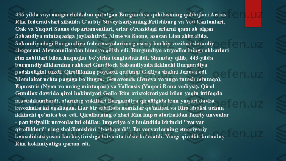 436 yilda vayronagarchilikdan qutulgan Burgundiya qabilasining qoldiqlari Aetius 
Rim federativlari sifatida G'arbiy Shveytsariyaning Fritshburg va Vod kantonlari, 
Oak va Yuqori Saone departamentlari, erlar o'rtasidagi erlarni qamrab olgan 
Sabaudiya mintaqasiga joylashtirdi. Aisne va Saone, asosan Lion shimolida. 
Sabaudiyadagi Burgundiya federatsiyalarining asosiy harbiy vazifasi shimoliy 
chegarani Alemannilardan himoya qilish edi. Burgundiya otryadlarining rahbarlari 
rim zobitlari bilan huquqlar bo'yicha tenglashtirildi. Shunday qilib, 443-yilda 
burgundiyaliklarning rahbari Gundioch Sabaudiyada ikkinchi Burgundiya 
podsholigini tuzdi.  Qirollikning poytaxti qadimgi Galliya shahri Jeneva edi.
Mamlakat uchta pagaga bo'lingan: Genavensis (Jeneva va unga tutash mintaqa), 
Equestris (Nyon va uning mintaqasi) va Vallensis (Yuqori Rona vodiysi). Qirol 
Gundiox davrida qirol hokimiyati Gallo-Rim aristokratiyasi bilan yaqin ittifoqda 
mustahkamlandi, ularning vakillari Burgundiya qirolligida ham yuqori davlat 
lavozimlarini egallagan. Har bir sahifada nemislar qo'mitasi va Rim aholisi uchun 
ikkinchi qo'mita bor edi. Qirollarning o'zlari Rim imperatorlaridan faxriy unvonlar 
- patritsiyalik unvonlarini oldilar. Imperiya o'z hududida birinchi "varvar 
qirolliklari" ning shakllanishini "boshqardi". Bu varvarlarning etnosiyosiy 
konsolidatsiyasini kuchaytirishga bilvosita ta'sir ko'rsatdi. Yangi qirollik butunlay 
Rim hokimiyatiga qaram edi.   