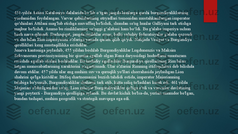 451-yilda Aetius Kataloniya dalalarida bo lib o tgan jangda hunlarga qarshi burgundiyaliklarning ʻ ʻ
yordamidan foydalangan. Varvar qabilalarining otryadlari tomonidan mustahkamlangan imperator 
qo'shinlari Attilani mag'lub etishga muvaffaq bo'lishdi, shundan so'ng hunlar Galliyani tark etishga 
majbur bo'lishdi. Ammo bu rimliklarning so‘nggi g‘alabasi ham bo‘ldi. Bu g'alaba imperiya uchun 
hech narsa qilmadi. Darhaqiqat, jangda rimliklar emas, balki vahshiy federatsiyalar g'alaba qozondi 
va shu bilan Rim imperiyasini o'zlariga yanada qaram qilib qo'ydi.  Natijada Vesigot va Burgundiya 
qirolliklari keng mustaqillikka erishdilar.
Jeneva kantoniga joylashib, 455 yildan boshlab Burgundiyaliklar Lugdunenzis va Maksim 
Sekvanorum provinsiyasining bir qismini egallab olgan Rona daryosidagi hududlarni muntazam 
ravishda egallab olishni boshladilar. Bu hududiy egallashlar Burgundiya qirollarining Rim bilan 
tutgan munosabatlarining xarakterini o'zgartirmadi. Ular o'zlarini Rimning ittifoqchilari deb bilishda 
davom etdilar. 457 yilda ular eng muhim suv va quruqlik yo'llari chorrahasida joylashgan Lion 
shahrini qo'lga kiritdilar. Ittifoq shartnomasini buzish tahdidi ostida, imperator Majorianning 
talabiga bo'ysunib, Burgundiyaliklar shaharni tark etib, katta soliq to'lashlari kerak edi. 461 yilda 
Majorian o'ldirilganidan so'ng, Lion nihoyat Burgundiyaliklar qo'liga o'tdi va varvarlar davlatining 
yangi poytaxti - Burgundiya qirolligiga aylandi. Bu davlat kichik bo'lsa-da, yerlari unumdor bo'lgan, 
bundan tashqari, muhim geografik va strategik mavqega ega edi.   