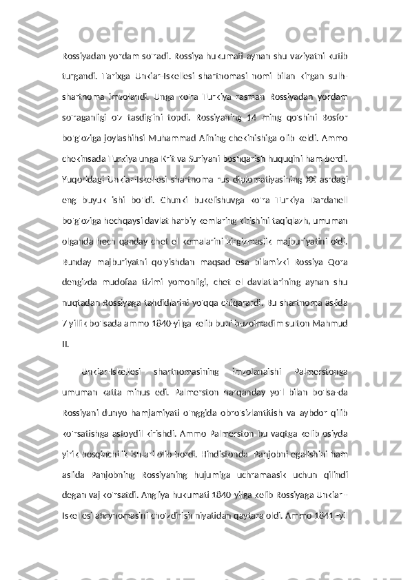 Rossiyadan  yordam  so'radi. Rossiya  hukumati  aynan  shu  vaziyatni  kutib
turgandi.   Tarixga   Unkiar-Iskellesi   shartnomasi   nomi   bilan   kirgan   sulh-
shartnoma   imzolandi.   Unga   ko'ra   Turkiya   rasman   Rossiyadan   yordam
so'raganligi   o'z   tasdig'ini   topdi.   Rossiyaning   14   ming   qo'shini   Bosfor
bo'g'oziga joylashihsi  Muhammad Alining chekinishiga olib keldi. Ammo
chekinsada Turkiya unga Krit va Suriyani boshqarish huquqini ham berdi.
Yuqoridagi   Unkiar-Iskellesi   shartnoma   rus   diplomatiyasining   XX   asrdagi
eng   buyuk   ishi   bo'ldi.   Chunki   bukelishuvga   ko'ra   Turkiya   Dardanell
bo'g'oziga hechqaysi davlat harbiy kemlaring kirishini taqiqlazh, umuman
olganda   hech   qanday   chet   el   kemalarini   kirgizmaslik   majburiyatini   oldi.
Bunday   majburiyatni   qo'yishdan   maqsad   esa   bilamizki   Rossiya   Qora
dengizda   mudofaa   tizimi   yomonligi,   chet   el   davlatlarining   aynan   shu
nuqtadan Rossiyaga tahdidlarini yo'qqa chiqarardi. Bu shartnoma aslida
7 yillik bo'lsada ammo 1840-yilga kelib buni buzolmadim sulton Mahmud
II. 
Unkiar-Iskellesi   shartnomasining   imzolanaishi   Palmerstonga
umuman   katta   minus   edi.   Palmerston   harqanday   yo'l   bilan   bo'lsa-da
Rossiyani   dunyo   hamjamiyati   o'nggida   obro'sizlantitish   va   aybdor   qilib
ko'rsatishga   astoydil   kirishdi.   Ammo   Palmerston   bu   vaqtga   kelib   osiyda
yirik bosqinchilik ishlari olib bordi. Hindistonda   Panjobni egallshini ham
aslida   Panjobning   Rossiyaning   hujumiga   uchramaasik   uchun   qilindi
degan vaj ko'rsatdi. Angliya hukumati 1840-yilga kelib Rossiyaga Unkiar -
Iskellesi ahrynomasini cho'zdirish niyatidan qaytara oldi. Ammo 1841 -yil 