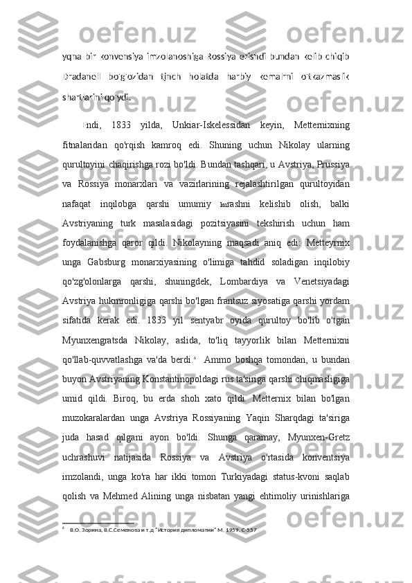 yqna   bir   konvensiya   imzolanoshiga   Rossiya   erishdi   bundan   kelib   chiqib
Dradanell   bo'g'ozidan   tjnch   holatda   harbiy   kemalrni   o'tkazmaslik
shartlarini qo'ydi.
E ndi,   1833   yilda,   Unkiar-Iskelessidan   keyin,   Metternixning
fitnalaridan   qo'rqish   kamroq   edi.   Shuning   uchun   Nikolay   ularning
qurultoyini chaqirishga rozi bo'ldi. Bundan tashqari, u Avstriya, Prussiya
va   Rossiya   monarxlari   va   vazirlarining   rejalashtirilgan   qurultoyidan
nafaqat   inqilobga   qarshi   umumiy   ku rashni   kelishib   olish,   balki
Avstriyaning   turk   masalasidagi   pozitsiyasini   tekshirish   uchun   ham
foydalanishga   qaror   qildi.   Nikolayning   maqsadi   aniq   edi:   Metteyrnix
unga   Gabsburg   monarxiyasining   o'limiga   tahdid   soladigan   inqilobiy
qo'zg'olonlarga   qarshi,   shuningdek,   Lombardiya   va   Venetsiyadagi
Avstriya hukmronligiga qarshi bo'lgan frantsuz siyosatiga qarshi yordam
sifatida   kerak   edi.   1833   yil   sentyabr   oyida   qurultoy   bo'lib   o'tgan
Myunxengratsda   Nikolay,   aslida,   to'liq   tayyorlik   bilan   Metternixni
qo'llab-quvvatlashga   va'da   berdi. 6
    Ammo   boshqa   tomondan,   u   bundan
buyon Avstriyaning Konstantinopoldagi rus ta'siriga qarshi chiqmasligiga
umid   qildi.   Biroq,   bu   erda   shoh   xato   qildi.   Metternix   bilan   bo'lgan
muzokaralardan   unga   Avstriya   Rossiyaning   Yaqin   Sharqdagi   ta'siriga
juda   hasad   qilgani   ayon   bo'ldi.   Shunga   qaramay,   Myunxen-Gretz
uchrashuvi   natijasida   Rossiya   va   Avstriya   o'rtasida   konventsiya
imzolandi,   unga   ko'ra   har   ikki   tomon   Turkiyadagi   status-kvoni   saqlab
qolish   va   Mehmed   Alining   unga   nisbatan   yangi   ehtimoliy   urinishlariga
6
    В.О. Зорина, В.С.Семенова и т.д "История дипломатии" М. 1959. С-557 