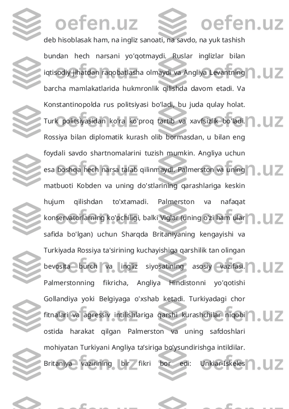 deb hisoblasak ham, na ingliz sanoati, na savdo, na yuk tashish
bundan   hech   narsani   yo'qotmaydi.   Ruslar   inglizlar   bilan
iqtisodiy  jihatdan raqobatlasha  olmaydi  va  Angliya  Levantning
barcha   mamlakatlarida   hukmronlik   qilishda   davom   etadi.   Va
Konstantinopolda   rus   politsiyasi   bo'ladi,   bu   juda   qulay   holat.
Turk   politsiyasidan   ko'ra   ko'proq   tartib   va   xavfsizlik   bo'ladi.
Rossiya   bilan   diplomatik   kurash   olib   bormasdan,   u   bilan   eng
foydali   savdo   shartnomalarini   tuzish   mumkin.   Angliya   uchun
esa   boshqa   hech   narsa   talab   qilinmaydi.   Palmerston   va   uning
matbuoti   Kobden   va   uning   do'stlarining   qarashlariga   keskin
hujum   qilishdan   to'xtamadi.   Palmerston   va   nafaqat
konservatorlarning ko'pchiligi, balki Viglar (uning o'zi ham ular
safida   bo'lgan)   uchun   Sharqda   Britaniyaning   kengayishi   va
Turkiyada Rossiya ta'sirining kuchayishiga qarshilik tan olingan
bevosita   burch   va   ingliz   siyosatining   asosiy   vazifasi.
Palmerstonning   fikricha,   Angliya   Hindistonni   yo'qotishi
Gollandiya   yoki   Belgiyaga   o'xshab   ketadi.   Turkiyadagi   chor
fitnalari   va   agressiv   intilishlariga   qarshi   kurashchilar   niqobi
ostida   harakat   qilgan   Palmerston   va   uning   safdoshlari
mohiyatan Turkiyani Angliya ta’siriga bo’ysundirishga intildilar.
Britaniya   vazirining   bir   fikri   bor   edi:   Unkiar-Iskeles 