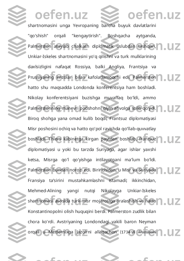 shartnomasini   unga   Yevropaning   barcha   buyuk   davlatlarini
"qo'shish"   orqali   "kengaytirish".   Boshqacha   aytganda,
Palmerston   ataylab   chalkash   diplomatik   uslubdan   tashqari,
Unkiar-Iskeles shartnomasini yo'q qilishni va turk mulklarining
daxlsizligini   nafaqat   Rossiya,   balki   Angliya,   Frantsiya   va
Prussiyaning   imzolari   bilan   kafolatlamoqchi   edi.   Palmerston
hatto   shu   maqsadda   Londonda   konferentsiya   ham   boshladi.
Nikolay   konferentsiyani   buzishga   muvaffaq   bo'ldi,   ammo
Palmerstonning manevri podshohni qiyin ahvolga solib qo'ydi.
Biroq   shohga   yana   omad   kulib   boqdi;   Frantsuz   diplomatiyasi
Misr poshosini ochiq va hatto qo'pol ravishda qo'llab-quvvatlay
boshladi.   Thiers   kabinetga   kirgan   paytdan   boshlab,   frantsuz
diplomatiyasi   u   yoki   bu   tarzda   Suriyaga,   agar   ishlar   yaxshi
ketsa,   Misrga   qo'l   qo'yishga   intilayotgani   ma'lum   bo'ldi.
Palmerston bundan norozi edi. Birinchidan, u Misr va Suriyada
Fransiya   ta’sirini   mustahkamlashni   istamadi;   ikkinchidan,
Mehmed-Alining   yangi   nutqi   Nikolayga   Unkiar-Iskeles
shartnomasi  asosida   turk-misr   mojarosiga   aralashish   va   hatto
Konstantinopolni olish huquqini berdi. Palmerston zudlik bilan
chora   ko'rdi.   Avstriyaning   Londondagi   vakili   baron   Neyman
orqali   u   Metternixga   Jazoirni   allaqachon   (1734-yil   Fransiyani 