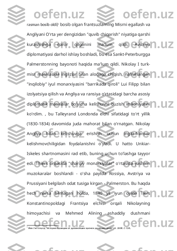 rasman bosib oldi) 7
  bosib olgan frantsuzlarning Misrni egallash va
Angliyani O'rta yer dengizidan "quvib chiqarish" niyatiga qarshi
kurashishga   qaror   qilganini   ma'lum   qildi.   Avstriya
diplomatiyasi darhol ishlay boshladi, bu esa Sankt-Peterburgga
Palmerstonning   bayonoti   haqida   ma'lum   qildi.   Nikolay   I   turk-
misr   masalasida   inglizlar   bilan   aloqaga   chiqish,   nafratlangan
"inqilobiy"   iyul   monarxiyasini   "barrikada   qiroli"   Lui   Filipp   bilan
izolyatsiya qilish va Angliya va ransiya o'rtasidagi barcha asosiy
diplomatik   masalalar   bo'yicha   kelishuvni   buzish   imkoniyatini
ko'rdim.   ,   bu   Talleyrand   Londonda   elchi   sifatidagi   to'rt   yillik
(1830-1834)   davomida   juda   mahorat   bilan   o'rnatgan.   Nikolay
Angliya   bilan   kelishuvga   erishish   uchun   ingliz-fransuz
kelishmovchiligidan   foydalanishni   o'yladi.   U   hatto   Unkiar-
Iskeles shartnomasini  rad etib,  buning uchun  to'lashga  tayyor
edi.   Thiers   orqasida   "sharqiy   monarxiyalar"   o'rtasida   yashirin
muzokaralar   boshlandi   -   o'sha   paytda   Rossiya,   Avstriya   va
Prussiyani belgilash odat tusiga kirgan - Palmerston. Bu haqda
hech   narsa   bilmagan   holda,   1840   yil   iyun   oyida   Tiers
Konstantinopoldagi   Frantsiya   elchisi   orqali   Nikolayning
himoyachisi   va   Mehmed   Alining   ashaddiy   dushmani
7
 Йен Литтлвулд "История Франции от древнейших времен до наших дней" М. 2008. С-136. 