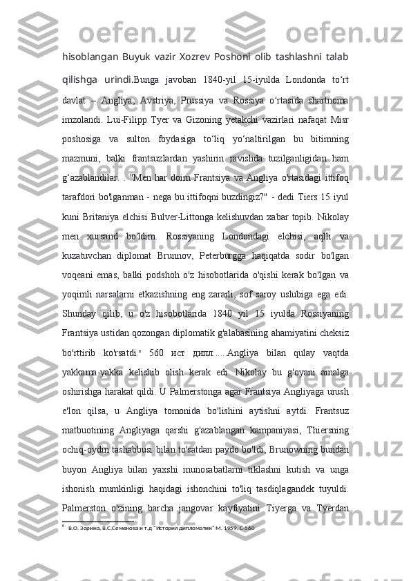 hisoblangan   Buyuk   vazir   Xozrev   Poshoni   olib   tashlashni   talab
qilishga   urindi. Bunga   javoban   1840-yil   15-iyulda   Londonda   to rtʻ
davlat   –   Angliya,   Avstriya,   Prussiya   va   Rossiya   o rtasida   shartnoma	
ʻ
imzolandi.   Lui-Filipp   Tyer   va   Gizoning   yetakchi   vazirlari   nafaqat   Misr
poshosiga   va   sulton   foydasiga   to‘liq   yo‘naltirilgan   bu   bitimning
mazmuni,   balki   frantsuzlardan   yashirin   ravishda   tuzilganligidan   ham
g‘azablandilar.   .   "Men   har   doim   Frantsiya   va   Angliya   o'rtasidagi   ittifoq
tarafdori bo'lganman - nega bu ittifoqni buzdingiz?" - dedi Tiers 15 iyul
kuni   Britaniya   elchisi   Bulver-Littonga  kelishuvdan   xabar   topib.  Nikolay
men   xursand   bo'ldim.   Rossiyaning   Londondagi   elchisi,   aqlli   va
kuzatuvchan   diplomat   Brunnov,   Peterburgga   haqiqatda   sodir   bo'lgan
voqeani   emas,   balki   podshoh   o'z   hisobotlarida   o'qishi   kerak   bo'lgan   va
yoqimli   narsalarni   etkazishning   eng   zararli,   sof   saroy   uslubiga   ega   edi.
Shunday   qilib,   u   o'z   hisobotlarida   1840   yil   15   iyulda   Rossiyaning
Frantsiya ustidan qozongan diplomatik g'alabasining ahamiyatini cheksiz
bo'rttirib   ko'rsatdi. 8
  560   ист   дипл......Angliya   bilan   qulay   vaqtda
yakkama-yakka   kelishib   olish   kerak   edi.   Nikolay   bu   g'oyani   amalga
oshirishga harakat qildi. U Palmerstonga agar Frantsiya Angliyaga urush
e'lon   qilsa,   u   Angliya   tomonida   bo'lishini   aytishni   aytdi.   Frantsuz
matbuotining   Angliyaga   qarshi   g'azablangan   kampaniyasi,   Thiersning
ochiq-oydin tashabbusi bilan to'satdan paydo bo'ldi, Brunowning bundan
buyon   Angliya   bilan   yaxshi   munosabatlarni   tiklashni   kutish   va   unga
ishonish   mumkinligi   haqidagi   ishonchini   to'liq   tasdiqlagandek   tuyuldi.
Palmerston   o'zining   barcha   jangovar   kayfiyatini   Tiyerga   va   Tyerdan
8
   В.О. Зорина, В.С.Семенова и т.д "История дипломатии" М. 1959. С-560 