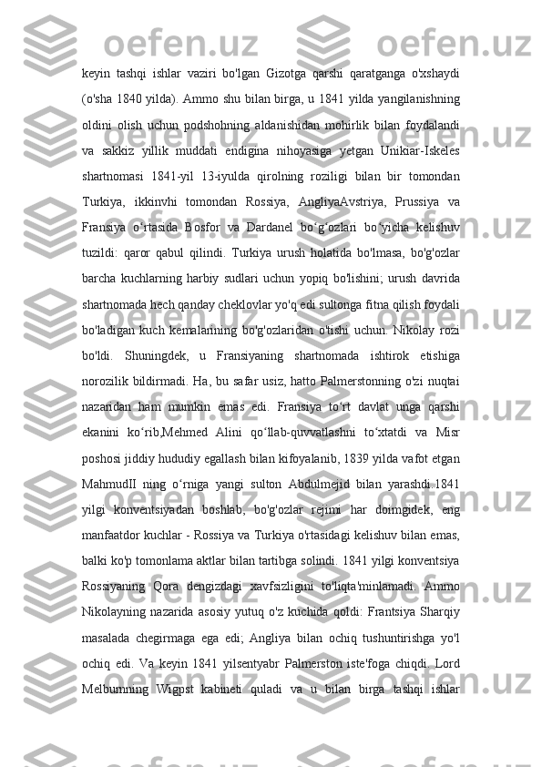 keyin   tashqi   ishlar   vaziri   bo'lgan   Gizotga   qarshi   qaratganga   o'xshaydi
(o'sha 1840 yilda). Ammo shu bilan birga, u 1841 yilda yangilanishning
oldini   olish   uchun   podshohning   aldanishidan   mohirlik   bilan   foydalandi
va   sakkiz   yillik   muddati   endigina   nihoyasiga   yetgan   Unikiar-Iskeles
shartnomasi   1841-yil   13-iyulda   qirolning   roziligi   bilan   bir   tomondan
Turkiya,   ikkinvhi   tomondan   Rossiya,   AngliyaAvstriya,   Prussiya   va
Fransiya   o rtasida   Bosfor   va   Dardanel   bo g ozlari   bo yicha   kelishuvʻ ʻ ʻ ʻ
tuzildi:   qaror   qabul   qilindi.   Turkiya   urush   holatida   bo'lmasa,   bo'g'ozlar
barcha   kuchlarning   harbiy   sudlari   uchun   yopiq   bo'lishini;   urush   davrida
shartnomada hech qanday cheklovlar yo'q edi sultonga fitna qilish foydali
bo'ladigan   kuch   kemalarining   bo'g'ozlaridan   o'tishi   uchun.   Nikolay   rozi
bo'ldi.   Shuningdek,   u   Fransiyaning   shartnomada   ishtirok   etishiga
norozilik  bildirmadi.  Ha,  bu  safar   usiz,  hatto  Palmerstonning  o'zi   nuqtai
nazaridan   ham   mumkin   emas   edi.   Fransiya   to rt   davlat   unga   qarshi	
ʻ
ekanini   ko rib,Mehmed   Alini   qo llab-quvvatlashni   to xtatdi   va   Misr	
ʻ ʻ ʻ
poshosi jiddiy hududiy egallash bilan kifoyalanib, 1839 yilda vafot etgan
MahmudII   ning   o rniga   yangi   sulton   Abdulmejid   bilan   yarashdi.1841	
ʻ
yilgi   konventsiyadan   boshlab,   bo'g'ozlar   rejimi   har   doimgidek,   eng
manfaatdor kuchlar - Rossiya va Turkiya o'rtasidagi kelishuv bilan emas,
balki ko'p tomonlama aktlar bilan tartibga solindi. 1841 yilgi konventsiya
Rossiyaning   Qora   dengizdagi   xavfsizligini   to'liqta'minlamadi.   Ammo
Nikolayning   nazarida   asosiy   yutuq   o'z   kuchida   qoldi:   Frantsiya   Sharqiy
masalada   chegirmaga   ega   edi;   Angliya   bilan   ochiq   tushuntirishga   yo'l
ochiq   edi.   Va   keyin   1841   yilsentyabr   Palmerston   iste'foga   chiqdi.   Lord
Melburnning   Wigpst   kabineti   quladi   va   u   bilan   birga   tashqi   ishlar 