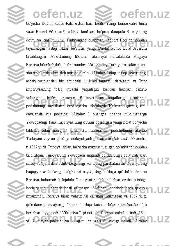bo'yicha   Davlat   kotibi   Palmerston   ham   ketdi.   Yangi   konservativ   bosh
vazir   Robert   Pil   rusofil   sifatida   tanilgan;   ko'proq   darajada   Rossiyaning
do'sti   va   eng   muhimi   Turkiyaning   dushmani   Robert   Peel   tomonidan
tayinlangan   tashqi   ishlar   bo'yicha   yangi   Davlat   kotibi   Lord   Aberdin
hisoblangan.   Aberdinning   fikricha,   aksariyat   masalalarda   Angliya
Rossiya bilankelishib olishi mumkin. Va Nikolay Turkiya masalasini ana
shu savollardan biri deb tasavvur qildi. Nikolay I ning tashqi siyosatdagi
asosiy   xatolaridan   biri   shundaki,   u   ichki   tanazzul   darajasini   va   Turk
imperiyasining   to'liq   qulashi   yaqinligini   haddan   tashqari   oshirib
yuborgan.   Ingliz   tarixchisi   Bolsover   rus   hujjatlariga   asoslanib,
podshoning   niyatlarini   quyidagicha   ifodalaydi:“Hukmronligining   turli
davrlarida   rus   podshosi   Nikolay   I   ohangda   boshqa   hukumatlarga
Yevropadagi Turk imperiyasining o rnini bosadigan yangi holat bo yichaʻ ʻ
takliflar   bilan   murojaat   qildi.   Bu   murojaatlar   podshohning   ataylab
Turkiyani   vayron   qilishga   intilayotganligini   aslo   anglatmasdi.   Aksincha,
u 1829 yilda Turkiya ishlari bo‘yicha maxsus tuzilgan qo‘mita tomonidan
bildirilgan,   Turkiyaning   Yevropada   saqlanib   qolishining   ijobiy   natijalari
salbiy   natijalardan   oshib   ketganligi   va   uning   parchalanishi   Rossiyaning
haqiqiy   manfaatlariga   to‘g‘ri   kelmaydi,   degan   fikrga   qo‘shildi.   Ammo
Rossiya   hukumati   kelajakda   Turkiyani   saqlab   qolishga   erisha   olishiga
hech   qachon   ishonch   hosil   qilmagan.   "Aftidan,   podshoh   hech   qachon
muammoni   Rossiya   bilan   yolg'iz   hal   qilishga   intilmagan   va   1829   yilgi
qo'mitaning   tavsiyasiga   binoan   boshqa   kuchlar   bilan   muzokaralar   olib
borishga tayyor edi." Viktoriya.Tegishli taklif darhol qabul qilindi. 1844
yil   31   mayda   podshoh   va   uning   mulozimlari   Vulvichga   qo'ndi.   Nikolay 