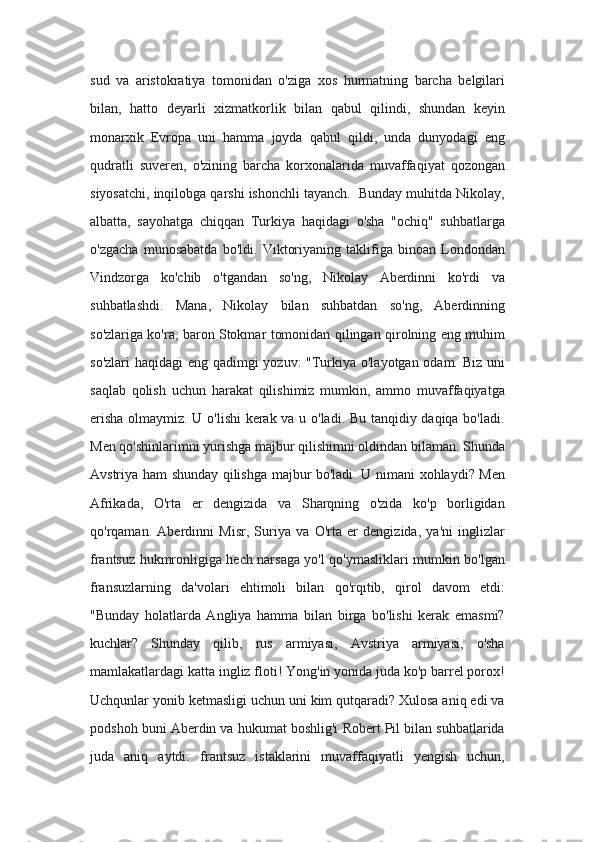 sud   va   aristokratiya   tomonidan   o'ziga   xos   hurmatning   barcha   belgilari
bilan,   hatto   deyarli   xizmatkorlik   bilan   qabul   qilindi,   shundan   keyin
monarxik   Evropa   uni   hamma   joyda   qabul   qildi,   unda   dunyodagi   eng
qudratli   suveren,   o'zining   barcha   korxonalarida   muvaffaqiyat   qozongan
siyosatchi, inqilobga qarshi ishonchli tayanch.  Bunday muhitda Nikolay,
albatta,   sayohatga   chiqqan   Turkiya   haqidagi   o'sha   "ochiq"   suhbatlarga
o'zgacha   munosabatda   bo'ldi.   Viktoriyaning   taklifiga   binoan   Londondan
Vindzorga   ko'chib   o'tgandan   so'ng,   Nikolay   Aberdinni   ko'rdi   va
suhbatlashdi.   Mana,   Nikolay   bilan   suhbatdan   so'ng,   Aberdinning
so'zlariga ko'ra, baron Stokmar tomonidan qilingan qirolning eng muhim
so'zlari  haqidagi  eng qadimgi yozuv: "Turkiya o'layotgan odam. Biz uni
saqlab   qolish   uchun   harakat   qilishimiz   mumkin,   ammo   muvaffaqiyatga
erisha olmaymiz. U o'lishi kerak va u o'ladi. Bu tanqidiy daqiqa bo'ladi.
Men qo'shinlarimni yurishga majbur qilishimni oldindan bilaman. Shunda
Avstriya ham shunday qilishga majbur bo'ladi. U nimani xohlaydi? Men
Afrikada,   O'rta   er   dengizida   va   Sharqning   o'zida   ko'p   borligidan
qo'rqaman.   Aberdinni   Misr,   Suriya   va   O'rta   er   dengizida,   ya'ni   inglizlar
frantsuz hukmronligiga hech narsaga yo'l qo'ymasliklari mumkin bo'lgan
fransuzlarning   da'volari   ehtimoli   bilan   qo'rqitib,   qirol   davom   etdi:
"Bunday   holatlarda   Angliya   hamma   bilan   birga   bo'lishi   kerak   emasmi?
kuchlar?   Shunday   qilib,   rus   armiyasi,   Avstriya   armiyasi,   o'sha
mamlakatlardagi katta ingliz floti! Yong'in yonida juda ko'p barrel porox!
Uchqunlar yonib ketmasligi uchun uni kim qutqaradi? Xulosa aniq edi va
podshoh buni Aberdin va hukumat boshlig'i Robert Pil bilan suhbatlarida
juda   aniq   aytdi:   frantsuz   istaklarini   muvaffaqiyatli   yengish   uchun, 