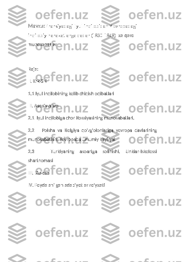 Mavzu: Fransiyadagi Iyul inqilobidan Yevropadagi  
inqilobiy harakatlarga qadar (1830-1848)   xalqaro 
munosabatlar
Reja:
 I. KIRISH
1.1  Iyul inqilobining kelib chiqish oqibatlari
 II. Asosiy qism 
2.1   Iyul inqilobiga chor Rossiyasining munosabatlari.
2.2       Polsha   va   Belgiya   qo'zg'olonlariga   yevropa   davlarining
munosabatlari, Yevropada umumiy kayfiyat
2.3       Turkiyaning   asoartga   solinishi.   Unkiar-Iskelessi
shartnomasi
III.  Xulosa
IV. Foydalanilgan adabiyotlar ro'yxati 