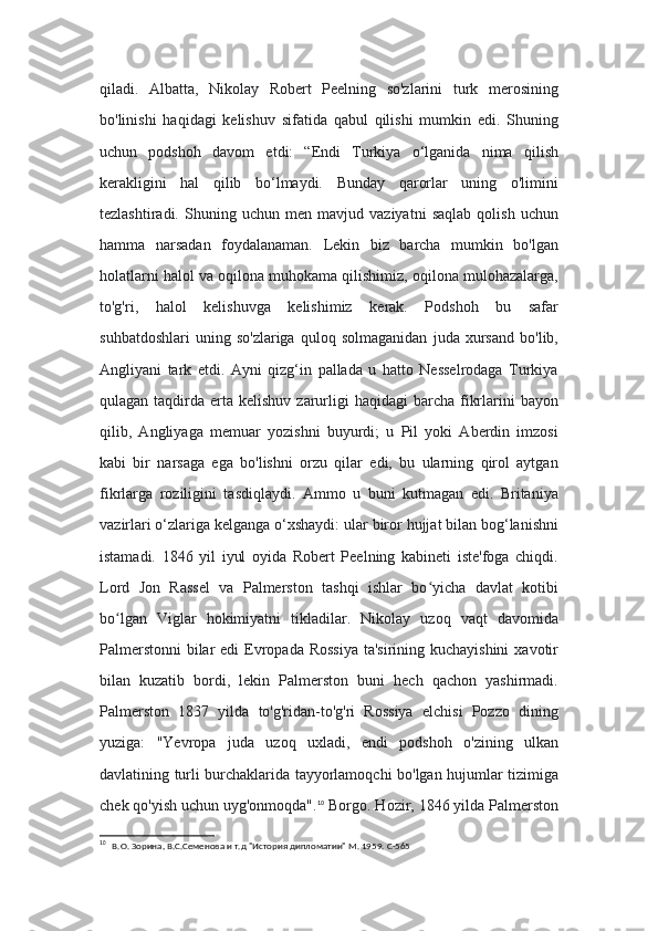 qiladi.   Albatta,   Nikolay   Robert   Peelning   so'zlarini   turk   merosining
bo'linishi   haqidagi   kelishuv   sifatida   qabul   qilishi   mumkin   edi.   Shuning
uchun   podshoh   davom   etdi:   “Endi   Turkiya   o‘lganida   nima   qilish
kerakligini   hal   qilib   bo‘lmaydi.   Bunday   qarorlar   uning   o'limini
tezlashtiradi.   Shuning   uchun   men   mavjud   vaziyatni   saqlab   qolish   uchun
hamma   narsadan   foydalanaman.   Lekin   biz   barcha   mumkin   bo'lgan
holatlarni halol va oqilona muhokama qilishimiz, oqilona mulohazalarga,
to'g'ri,   halol   kelishuvga   kelishimiz   kerak.   Podshoh   bu   safar
suhbatdoshlari   uning   so'zlariga   quloq   solmaganidan   juda   xursand   bo'lib,
Angliyani   tark   etdi.   Ayni   qizg‘in   pallada   u   hatto   Nesselrodaga   Turkiya
qulagan  taqdirda  erta  kelishuv  zarurligi   haqidagi   barcha  fikrlarini  bayon
qilib,   Angliyaga   memuar   yozishni   buyurdi;   u   Pil   yoki   Aberdin   imzosi
kabi   bir   narsaga   ega   bo'lishni   orzu   qilar   edi,   bu   ularning   qirol   aytgan
fikrlarga   roziligini   tasdiqlaydi.   Ammo   u   buni   kutmagan   edi.   Britaniya
vazirlari o‘zlariga kelganga o‘xshaydi: ular biror hujjat bilan bog‘lanishni
istamadi.   1846   yil   iyul   oyida   Robert   Peelning   kabineti   iste'foga   chiqdi.
Lord   Jon   Rassel   va   Palmerston   tashqi   ishlar   bo yicha   davlat   kotibiʻ
bo lgan   Viglar   hokimiyatni   tikladilar.   Nikolay   uzoq   vaqt   davomida	
ʻ
Palmerstonni  bilar edi  Evropada Rossiya  ta'sirining kuchayishini  xavotir
bilan   kuzatib   bordi,   lekin   Palmerston   buni   hech   qachon   yashirmadi.
Palmerston   1837   yilda   to'g'ridan-to'g'ri   Rossiya   elchisi   Pozzo   dining
yuziga:   "Yevropa   juda   uzoq   uxladi,   endi   podshoh   o'zining   ulkan
davlatining turli burchaklarida tayyorlamoqchi bo'lgan hujumlar tizimiga
chek qo'yish uchun uyg'onmoqda". 10
 Borgo. Hozir, 1846 yilda Palmerston
10
   В.О. Зорина, В.С.Семенова и т.д "История дипломатии" М. 1959.  С-565 