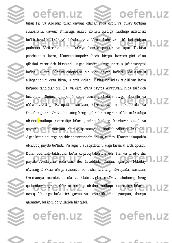 bilan   Pil   va   Aberdin   bilan   davom   ettirish   juda   oson   va   qulay   bo'lgan
suhbatlarni   davom   ettirishga   urinib   ko'rish   qirolga   mutlaqo   imkonsiz
bo'lib   tuyuldi.   1845   yil   dekabr   oyida   Vena   shahridan   o'tib   ketayotgan
podshoh   Metternix   bilan   Turkiya   haqida   gapirdi   va   agar   Turkiya
parchalanib   ketsa,   Konstantinopolni   hech   kimga   bermasligini   e'lon
qilishni   zarur   deb   hisobladi.   Agar   kimdir   u   erga   qo'shin   jo'natmoqchi
bo'lsa,   u   qirol   Konstantinopolda   oldinroq   paydo   bo'ladi.   Va   agar   u
allaqachon   u   erga   kirsa,   u   erda   qoladi.   Bular   bo'linish   taklifidan   ko'ra
ko'proq tahdidlar edi. Ha, va qirol o'sha  paytda Avstriyani  juda zaif  deb
hisobladi.   Shunisi   qiziqki,   Nikolay   o'zining   cheksiz   o'ziga   ishonchi   va
o'sha   davrdagi   Evropada,   xususan,   Germaniya   mamlakatlarida   va
Gabsburglar mulkida aholining keng qatlamlarining intilishlarini hisobga
olishni   mutlaqo   istamasligi   bilan.   ,   ochiq   faktlarga   ko'zlarini   g'azab   va
qaysarlik   bilan   yumgan,   shunga   qaramay,   bu   inqilob   yillarida   his   qildi.
Agar kimdir u erga qo'shin jo'natmoqchi bo'lsa, u qirol Konstantinopolda
oldinroq paydo bo'ladi. Va agar u allaqachon u erga kirsa, u erda qoladi.
Bular   bo'linish   taklifidan   ko'ra   ko'proq   tahdidlar   edi.   Ha,   va   qirol   o'sha
paytda   Avstriyani   juda   zaif   deb   hisobladi.   Shunisi   qiziqki,   Nikolay
o'zining   cheksiz   o'ziga   ishonchi   va   o'sha   davrdagi   Evropada,   xususan,
Germaniya   mamlakatlarida   va   Gabsburglar   mulkida   aholining   keng
qatlamlarining   intilishlarini   hisobga   olishni   mutlaqo   istamasligi   bilan.   ,
ochiq   faktlarga   ko'zlarini   g'azab   va   qaysarlik   bilan   yumgan,   shunga
qaramay, bu inqilob yillarida his qildi. 