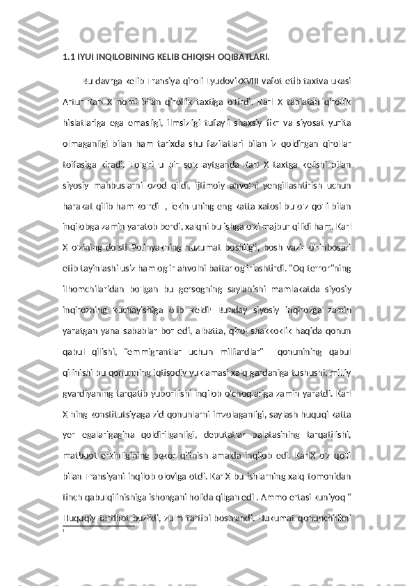 1.1 IYUI INQILOBINING KELIB CHIQISH OQIBATLARI.
Bu davrga kelib Fransiya qiroli LyudovikXVIII vafot etib taxtva ukasi
Artur   Karl   X   nomi   bilan   qirollik   taxtiga   o'tirdi.   Karl   X   tabiatan   qirollik
hislatlariga   ega   emasligi,   ilmsizligi   tufayli   shaxsiy   fikr   va   siyosat   yurita
olmaganligi   bilan   ham   tarixda   shu   fazilatlari   bilan   iz   qoldirgan   qirollar
toifasiga   kiradi.   To'g'ri   u   bir   so'z   aytganda   Karl   X   taxtga   kelishi   bilan
siyosiy   mahbuslarni   ozod   qildi,   ijtimoiy   ahvolni   yengillashtirish   uchun
harakat qilib ham ko'rdi   , lekin uning eng katta xatosi bu o'z qo'li bilan
inqilobga zamin yaratob berdi, xalqni bu ishga o'zi majbur qilidi ham. Karl
X   o'zining   do'sti   Polinyakning   hukumat   boshlig'i,   bosh   vazir   o'rinbosari
etib tayinlashi usiz ham og'ir ahvolni battar og'irlashtirdi. "Oq terror"ning
ilhomchilaridan   bo'lgan   bu   gersogning   saylanishi   mamlakatda   siyosiy
inqirozning   kuchayishiga   olib   keldi 1
  Bunday   siyosiy   inqirozga   zamin
yaratgan   yana   sabablar   bor   edi,   albatta,   qirol   shakkoklik   haqida   qonun
qabul   qilishi,   "emmigrantlar   uchun   milliardlar"     qonunining   qabul
qilinishi bu qonunning iqtisodiy yuklamasi xalq gardaniga tushushi, milliy
gvardiyaning tarqatib yuborilishi inqilob o'choqlariga zamin yaratdi. Karl
X ning konstitutsiyaga zid qonunlarni imzolaganligi, saylash huquqi katta
yer   egalarigagina   qoldirilganligi,   deputatlar   palatasining   tarqatilishi,
matbuot   erkinligining   bekor   qilinish   amalda   inqilob   edi.   KarlX   o'z   qo'li
bilan Fransiyani inqilob oloviga otdi. KarlX bu ishlarning xalq tomonidan
tinch qabulqilinishiga ishongani holida qilgan edi . Ammo ertasi kuniyoq "
Huquqiy   tartibot   buzildi,   zulm   tartibi   boshlandi.   Hukumat   qonunchilikni
1 