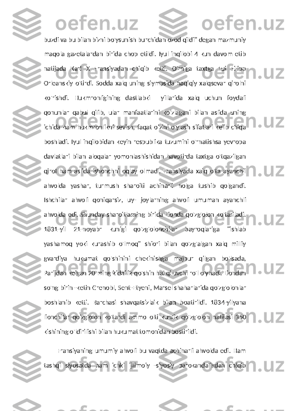 buzdi va bu bilan bizni bo'ysunish burchidan ozod qildi" degan mazmuniy
maqola   gazetalardan   birida   chop   etildi.   Iyul   inqilobi   4   kun   davom   etib
natijada   Karl   X   Fransiyadan   chiqib   ketti.   O'rniga   taxtga   Lui   Filipp
Orleanskiy   o'tirdi.   Sodda   xalq   uning   siympsida   haqiqiy   xalqsevar   qirolni
ko'rishdi.   Hukmronligining   dastlabki     yillarida   xalq   uchun   foydali
qonunlar   qabul   qilib,   ular   manfaatlarini   ko'zlagani   bilan   aslida   uning
ichida   ham   hukmronlikni   sevish,   faqat   o'zini   o'ylash   sifatlari   kelib   chiqa
boshladi.   Iyul  inqilobidan   keyin   respublika  tuzumini o'rnatishsa yevropa
davlatlari   bilan   aloqalar   yomonlashishidan   havotirda   taxtga   o'tqazilgan
qjrol   ham   aslida   ishonchni   oqlay   olmadi.   Fransiyada   xalq   o'ta   ayanchli
ahvolda   yashar,   turmush   sharoiti   achinarli   holga   tushib   qolgandi.
Ishchilar   ahvoli   qoniqarsiz,   uy-   joylarning   ahvoli   umuman   ayanchli
ahvolda  edi. Shunday  sharoitlarning birida  Lionda qo'zg'olon  ko'tariladi.
1831-yil   21-noyabr   kunigi   qo'zg'olonchilar   bayroqlariga   "ishlab
yashamoq   yoki   kurashib   o'lmoq"   shiori   bilan   qo'zg'algan   xalq   milliy
gvardiya   hukumat   qo'shinini   chekinishga   majbur   qilgan   bo'lsada,
Parijdan kelgan 20 ming kidhilik qo'shin hal qiluvchi ro'l o'ynadi. Liondan
so'ng birin -ketin Grenobl, Sent-Etyeni, Marsel shaharlarida qo'zg'olonlar
boshlanib   ketti.   Barchasi   shavqatsizlaik   bilan   boatirildi.   1834-yilyana
lionchilar   qo'zg'olon   ko'tardi   ammo   olti   kunlik   qo'zg'olon   natijasi   350
kishining o'ldirilishi bilan hukumat tomonidan bostirildi.   
Fransiyaning   umumiy   ahvoli   bu   vaqtda   achinarli   ahvolda   edi.   Ham
tashqi   siyosatda   ham   ichki   ijtimoiy   -siyosiy   parokandalikdan   chiqib 