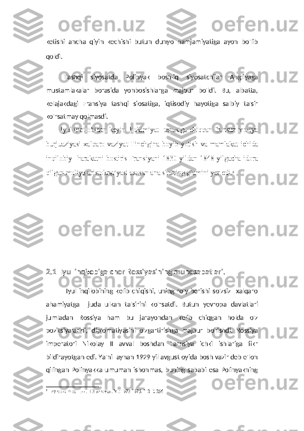 ketishi   ancha   qiyin   kechishi   butun   dunyo   hamjamiyatiga   ayon   bo'lib
qoldi.
Tashqi   siyosatda   Polinyak   boshliq   siyosatchilar   Angliyaga
mustamlakalar   borasida   yonbosishlarga   majbur   bo'ldi.   Bu,   albatta,
kelajakdagi   Fransiya   tashqi   siosatiga,   iqtisodiy   hayotiga   salbiy   ta'sir
ko'rsatmay qolmasdi.
Iyul inqilobidan kеyin   hokimiyat   tеpasiga chiqqan fransuz moliya
burjuaziyasi  xalqaro vaziyat  Tinchgina boyib yotish va mamlakat  ichida
inqilobiy    harakatni  bostiris   Fransiyani   1830  yildan  1848  yilgacha  idora
qilgan moliya aristokratiyasi asosan ana shuning g`amini yer edi. 2
2.1   Iyul inqilobiga chor Rossiyasining munosabatlari.
                Iyul   inqilobining   kelib   chiqishi,   uning   ro'y   berishi   so'zsiz     xalqaro
ahamiyatga     juda   ulkan   ta'sirini   ko'rsatdi.   Butun   yevropa   davlatlari
jumladan   Rossiya   ham   bu   jarayondan   kelib   chiqgan   holda   o'z
pozitsiyalarini,   diplomatiyasini   o'zgartirishga   majbur   bo'lishdi.   Rossiya
imperatori   Nikolay   II   avval   boshdan   Farnsiya   ichki   ishlariga   fikr
bildirayotgan edi. Ya'ni  aynan 1929 yil avgust oyida bosh vazir deb e'lon
qilingan   Polinyakka   umuman   ishonmas,   buning   sababi   esa   Polinyakning
2
    Ис тория Франции. В 3-х томах. М.: 1973-1975. Т 2  С 256 