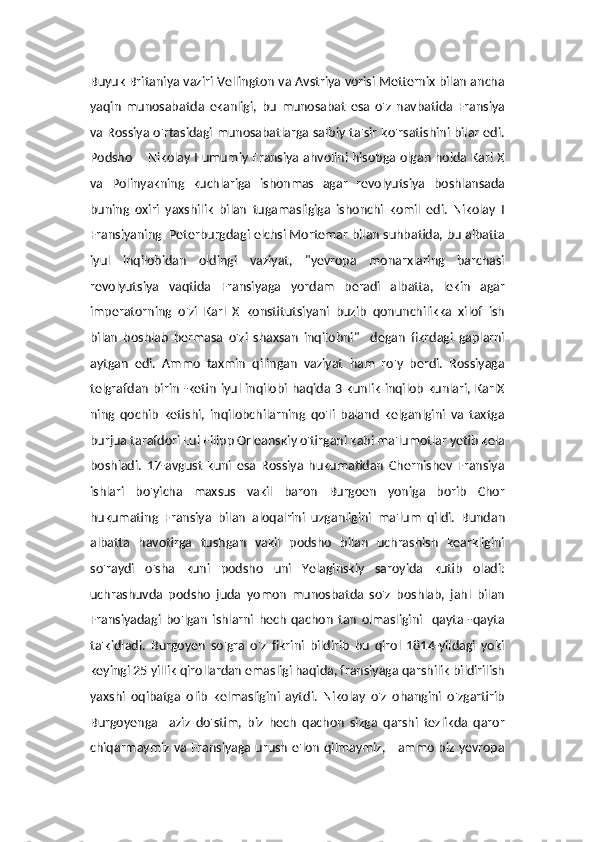 Buyuk Britaniya vaziri Vellington va Avstriya vorisi Metternix bilan ancha
yaqin   munosabatda   ekanligi,   bu   munosabat   esa   o'z   navbatida   Fransiya
va Rossiya o'rtasidagi munosabatlarga salbiy ta'sir ko'rsatishini bilar edi.
Podsho       Nikolay I umumiy Fransiya ahvolini hisobga olgan holda Karl X
va   Polinyakning   kuchlariga   ishonmas   agar   revolyutsiya   boshlansada
buning   oxiri   yaxshilik   bilan   tugamasligiga   ishonchi   komil   edi.   Nikolay   I
Fransiyaning  Peterburgdagi elchsi Mortemar bilan suhbatida, bu albatta
iyul   inqilobidan   oldingi   vaziyat,   "yevropa   monarxlaring   barchasi
revolyutsiya   vaqtida   Fransiyaga   yordam   beradi   albatta,   lekin   agar
imperatorning   o'zi   Karl   X   konstitutsiyani   buzib   qonunchilikka   xilof   ish
bilan   boshlab   bermasa   o'zi   shaxsan   inqilobni"     degan   fikrdagi   gaplarni
aytgan   edi.   Ammo   taxmin   qilingan   vaziyat   ham   ro'y   berdi.   Rossiyaga
telgrafdan  birin -ketin iyul inqilobi haqida 3 kunlik inqilob kunlari,  KarlX
ning   qochib   ketishi,   inqilobchilarning   qo'li   baland   kelganlgini   va   taxtga
burjua tarafdori Lui Filipp Orleanskiy o'tirgani kabi ma'lumotlar yetib kela
boshladi.   17-avgust   kuni   esa   Rossiya   hukumatidan   Chernishev   Fransiya
ishlari   bo'yicha   maxsus   vakil   baron   Burgoen   yoniga   borib   Chor
hukumating   Fransiya   bilan   aloqalrini   uzganligini   ma'lum   qildi.   Bundan
albatta   havotirga   tushgan   vakil   podsho   bilan   uchrashish   kearkligini
so'raydi   o'sha   kuni   podsho   uni   Yelaginskiy   saroyida   kutib   oladi:
uchrashuvda   podsho   juda   yomon   munosbatda   so'z   boshlab,   jahl   bilan
Fransiyadagi   bo'lgan   ishlarni   hech   qachon   tan   olmasligini     qayta   -qayta
ta'kidladi.   Burgoyen   so'gra   o'z   fikrini   bildirib   bu   qirol   1814-yildagi   yoki
keyingi 25 yillik qirollardan emasligi haqida, fransiyaga qarshilik bildirilish
yaxshi   oqibatga   olib   kelmasligini   aytdi.   Nikolay   o'z   ohangini   o'zgartirib
Burgoyenga     aziz   do'stim,   biz   hech   qachon   sizga   qarshi   tezlikda   qaror
chiqarmaymiz va Fransiyaga urush e'lon qilmaymiz,     ammo biz yevropa 