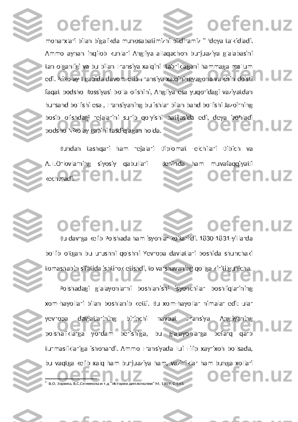 monarxlari bilan bigalikda munosabatimizni bildiramiz "   3
deya ta'kidladi.
Ammo   aynan   inqilob   kunlari   Angliya   allaqachon   burjuaziya   g'alabasini
tan olganligi va bu bilan Fransiya xalqini   tabriklagani hammaga ma'lum
edi. Nikolay I gapida davom etib Fransiya xalqiningyagona va chin do'sti
faqat   podsho   Rossiyasi   bo'la   olishini,   Angliya   esa   yuqoridagi   vaziyatdan
hursand bo'lishi esa , Fransiyaning bu ishlar bilan band bo'lishi Jazoirning
bosib   olishdagi   rejalarini   surib   qo'yishi   natijasida   edi,   deya   izohladi
podsho Nikolay gapini tasdiqlagan holda.
Bundan   tashqari   ham   rejalari   Diplomat   -elchilari   Dibich   va
A.F.Orlovlarning   siyosiy   qabullari     Berlinda   ham   muvafaqqiyatli
kechmadi. 
Bu davrga kelib Polshada ham isyonlar ko'tarildi. 1830-1831-yillarda
bo'lib   o'tgan   bu   urushni   qo'shni   Yevropa   davlatlari   boshida   shunchaki
tomashabin sifatida ishtirok etishdi, to varshavaning qo'lga kiritilgunicha.
Polshadagi   g'alayonlarni   boshlanishi   isyonchilar   boshliqlarining
xom-hayollari   bilan   boshlanib   ketti.   Bu   xom-hayollar   nimalar   edi:   ular
yevropa   davlatlarining   birinchi   navbat   Fransiya   Angliyaning
polshaliklarga   yordam   berishiga,   bu   g'alayonlarga   befarq   qarb
turmasliklariga   ishonardi.   Ammo   Fransiyada   Lui   Filip   xayrixoh   bo'lsada,
bu   vaqtga   kelib   xalq   ham   burjuaziya   ham,   vazirliklar   ham   bunga   xollari
3
  В.О. Зорина, В.С.Семенова и т.д "История дипломатии" М. 1959. С-545. 